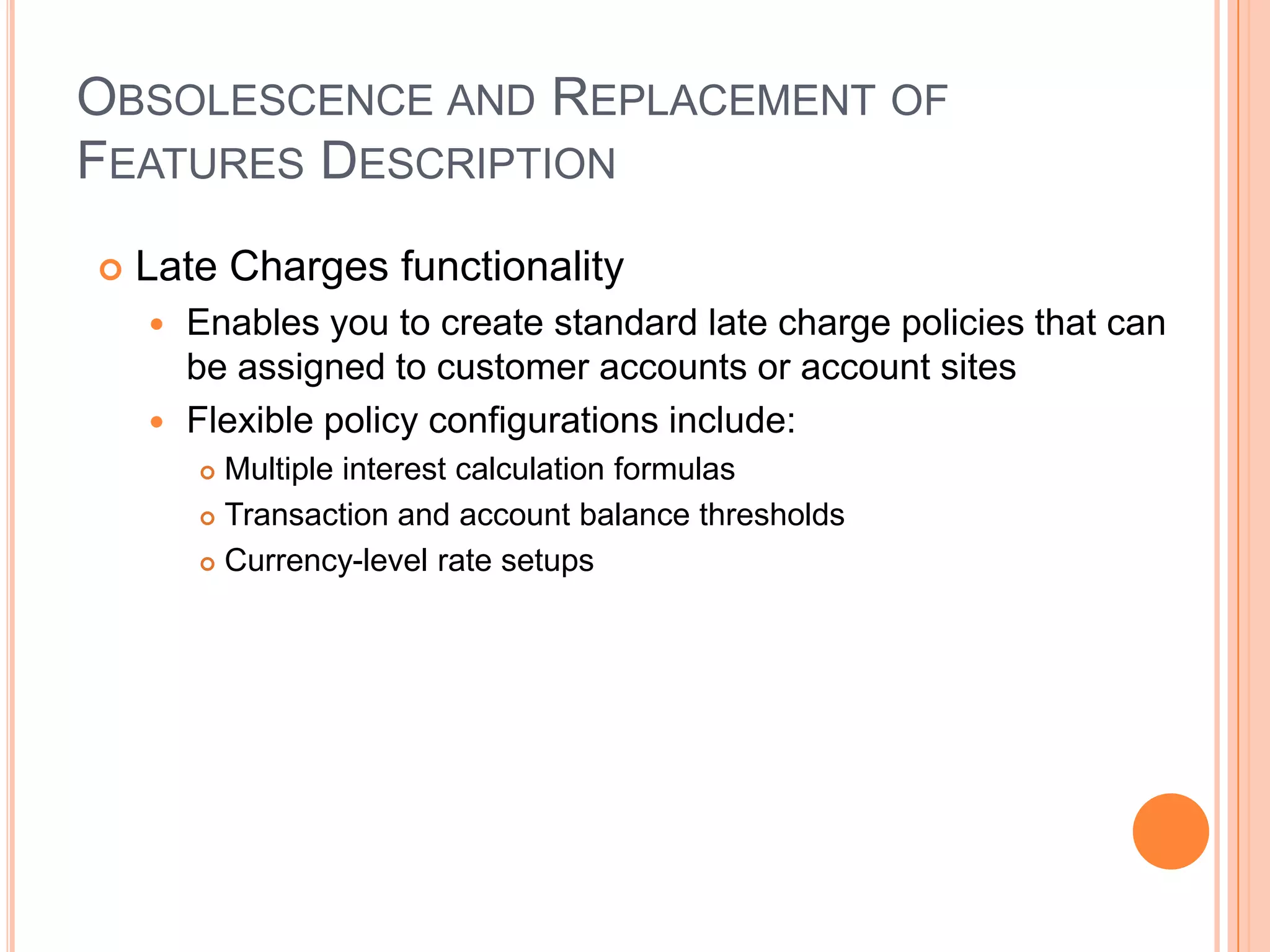 OBSOLESCENCE AND REPLACEMENT OF
FEATURES DESCRIPTION
   Late Charges functionality
     Enables you to create standard late charge policies that can
      be assigned to customer accounts or account sites
     Flexible policy configurations include:
         Multiple interest calculation formulas
         Transaction and account balance thresholds

         Currency-level rate setups
 