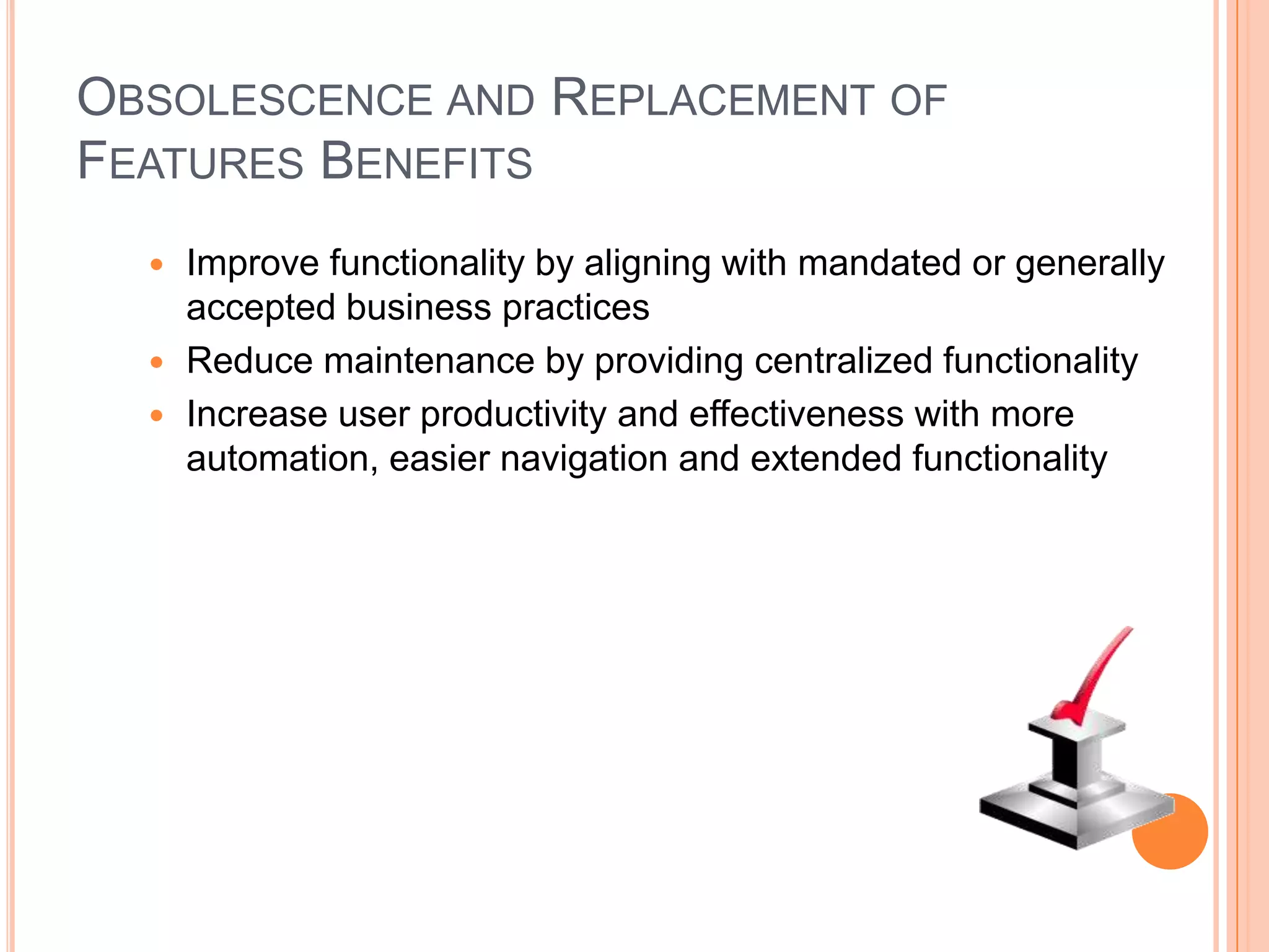 OBSOLESCENCE AND REPLACEMENT OF
FEATURES BENEFITS
   Improve functionality by aligning with mandated or generally
    accepted business practices
   Reduce maintenance by providing centralized functionality
   Increase user productivity and effectiveness with more
    automation, easier navigation and extended functionality
 