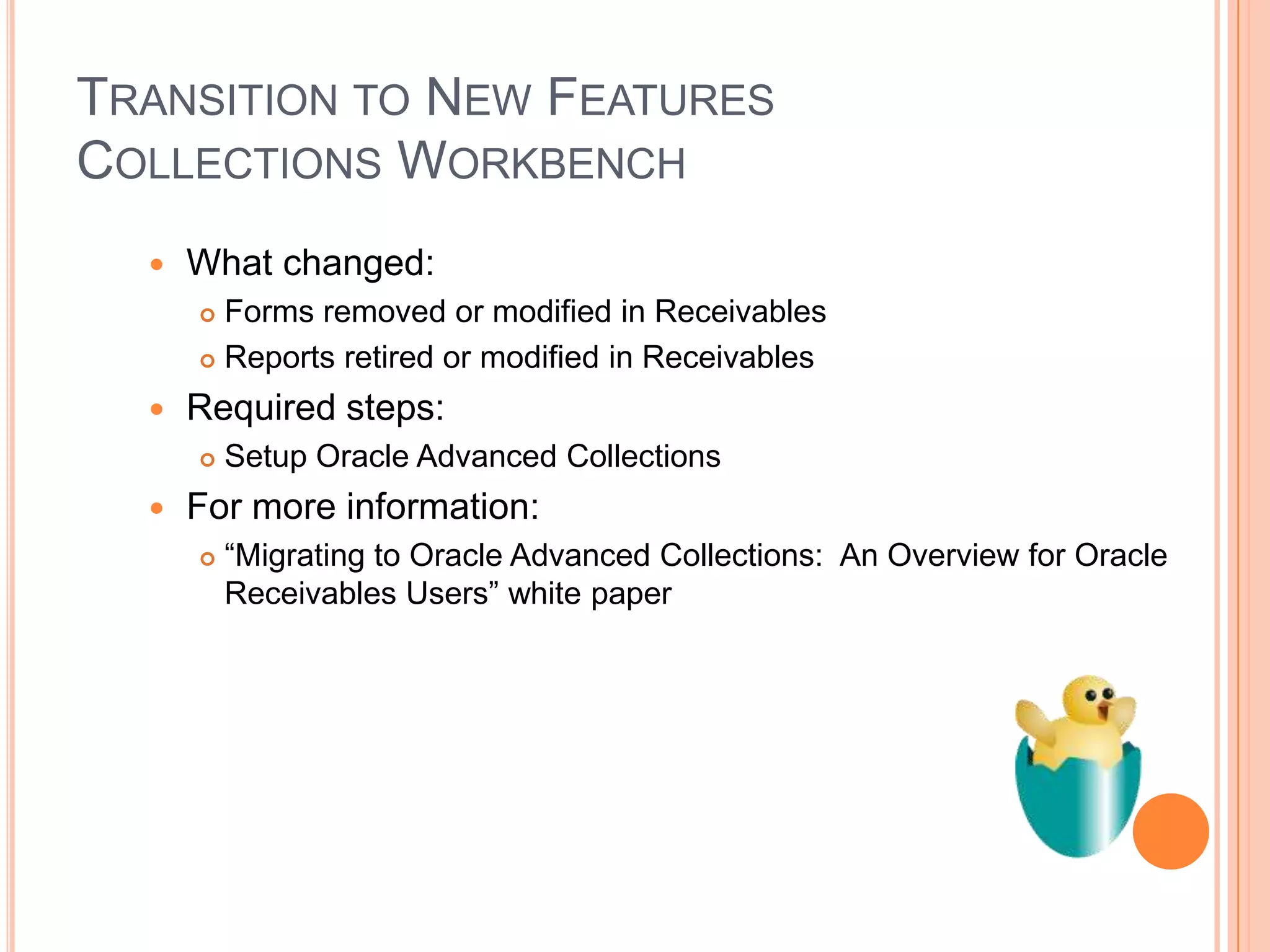 TRANSITION TO NEW FEATURES
COLLECTIONS WORKBENCH
     What changed:
       Forms removed or modified in Receivables
       Reports retired or modified in Receivables

     Required steps:
         Setup Oracle Advanced Collections
     For more information:
         “Migrating to Oracle Advanced Collections: An Overview for Oracle
          Receivables Users” white paper
 