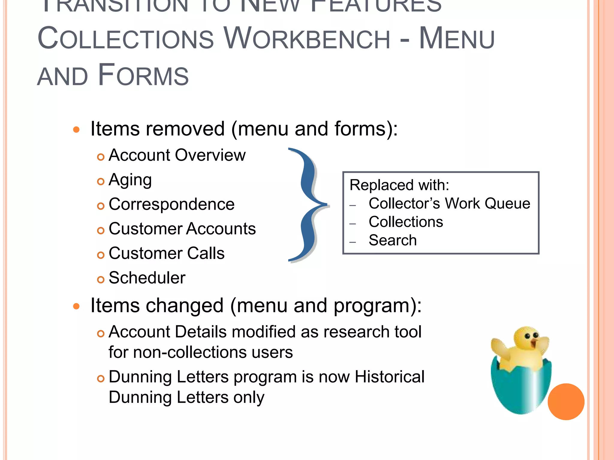 TRANSITION TO NEW FEATURES
COLLECTIONS WORKBENCH - MENU
AND FORMS

     Items removed (menu and forms):
       Account Overview
       Aging                          Replaced with:
       Correspondence                 – Collector‟s Work Queue
                                       – Collections
       Customer Accounts
                                       – Search
       Customer Calls

       Scheduler

     Items changed (menu and program):
       Account Details modified as research tool
        for non-collections users
       Dunning Letters program is now Historical
        Dunning Letters only
 