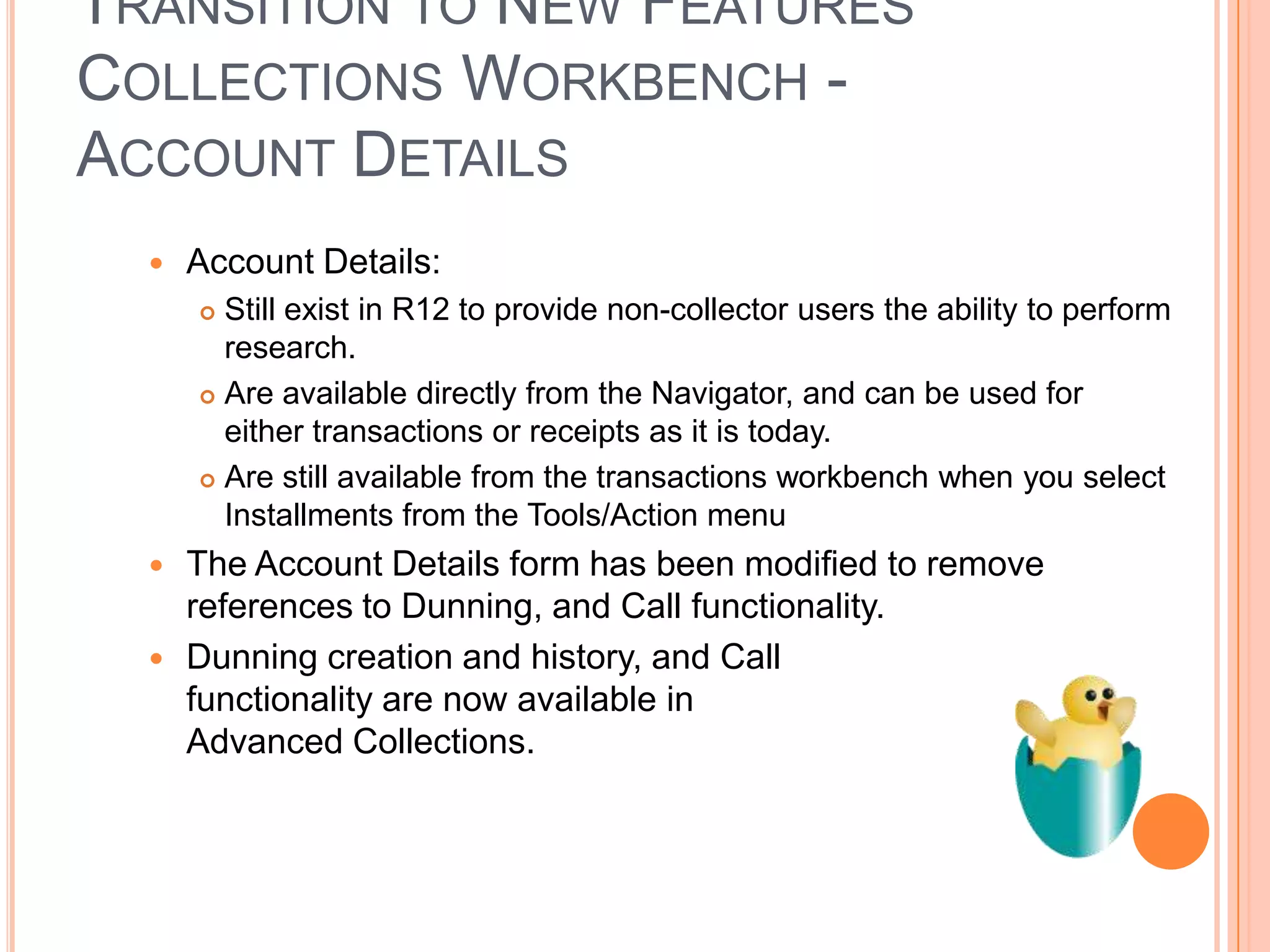 TRANSITION TO NEW FEATURES
COLLECTIONS WORKBENCH -
ACCOUNT DETAILS
     Account Details:
       Still exist in R12 to provide non-collector users the ability to perform
        research.
       Are available directly from the Navigator, and can be used for
        either transactions or receipts as it is today.
       Are still available from the transactions workbench when you select
        Installments from the Tools/Action menu
     The Account Details form has been modified to remove
      references to Dunning, and Call functionality.
     Dunning creation and history, and Call
      functionality are now available in
      Advanced Collections.
 