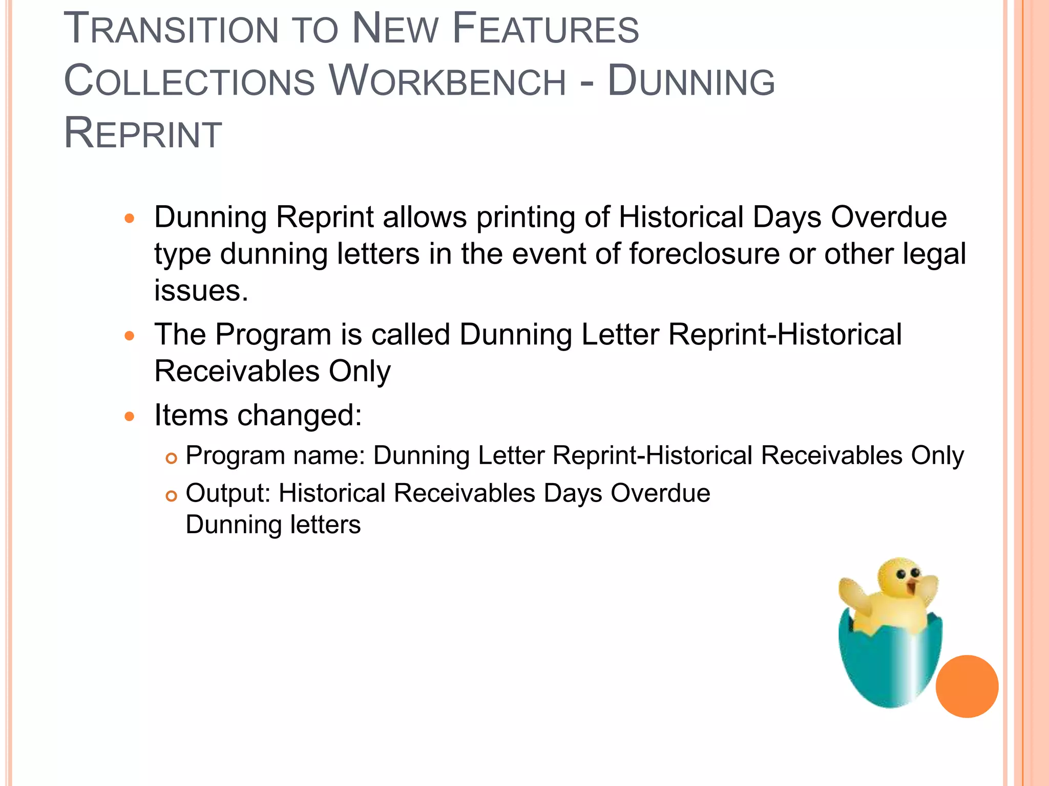 TRANSITION TO NEW FEATURES
COLLECTIONS WORKBENCH - DUNNING
REPRINT
   Dunning Reprint allows printing of Historical Days Overdue
    type dunning letters in the event of foreclosure or other legal
    issues.
   The Program is called Dunning Letter Reprint-Historical
    Receivables Only
   Items changed:
       Program name: Dunning Letter Reprint-Historical Receivables Only
       Output: Historical Receivables Days Overdue
        Dunning letters
 