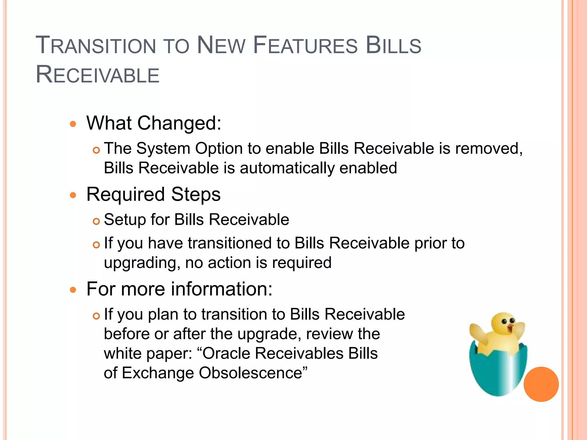 TRANSITION TO NEW FEATURES BILLS
RECEIVABLE
     What Changed:
         The System Option to enable Bills Receivable is removed,
          Bills Receivable is automatically enabled
     Required Steps
       Setup for Bills Receivable
       If you have transitioned to Bills Receivable prior to

        upgrading, no action is required
     For more information:
         If you plan to transition to Bills Receivable
          before or after the upgrade, review the
          white paper: “Oracle Receivables Bills
          of Exchange Obsolescence”
 