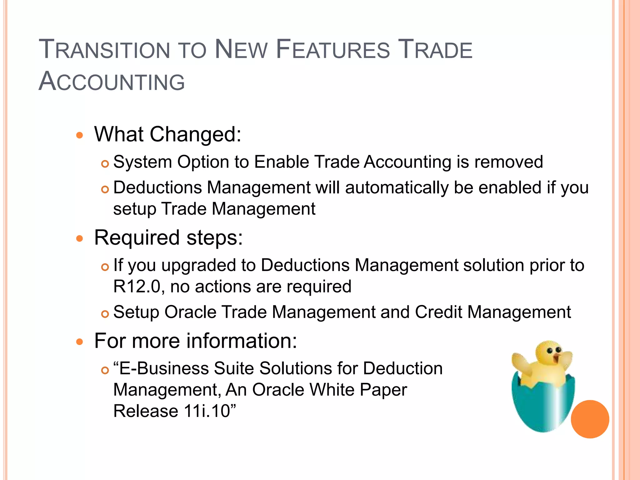 TRANSITION TO NEW FEATURES TRADE
ACCOUNTING
     What Changed:
       System Option to Enable Trade Accounting is removed
       Deductions Management will automatically be enabled if you

        setup Trade Management
     Required steps:
       If you upgraded to Deductions Management solution prior to
        R12.0, no actions are required
       Setup Oracle Trade Management and Credit Management

     For more information:
         “E-Business Suite Solutions for Deduction
          Management, An Oracle White Paper
          Release 11i.10”
 