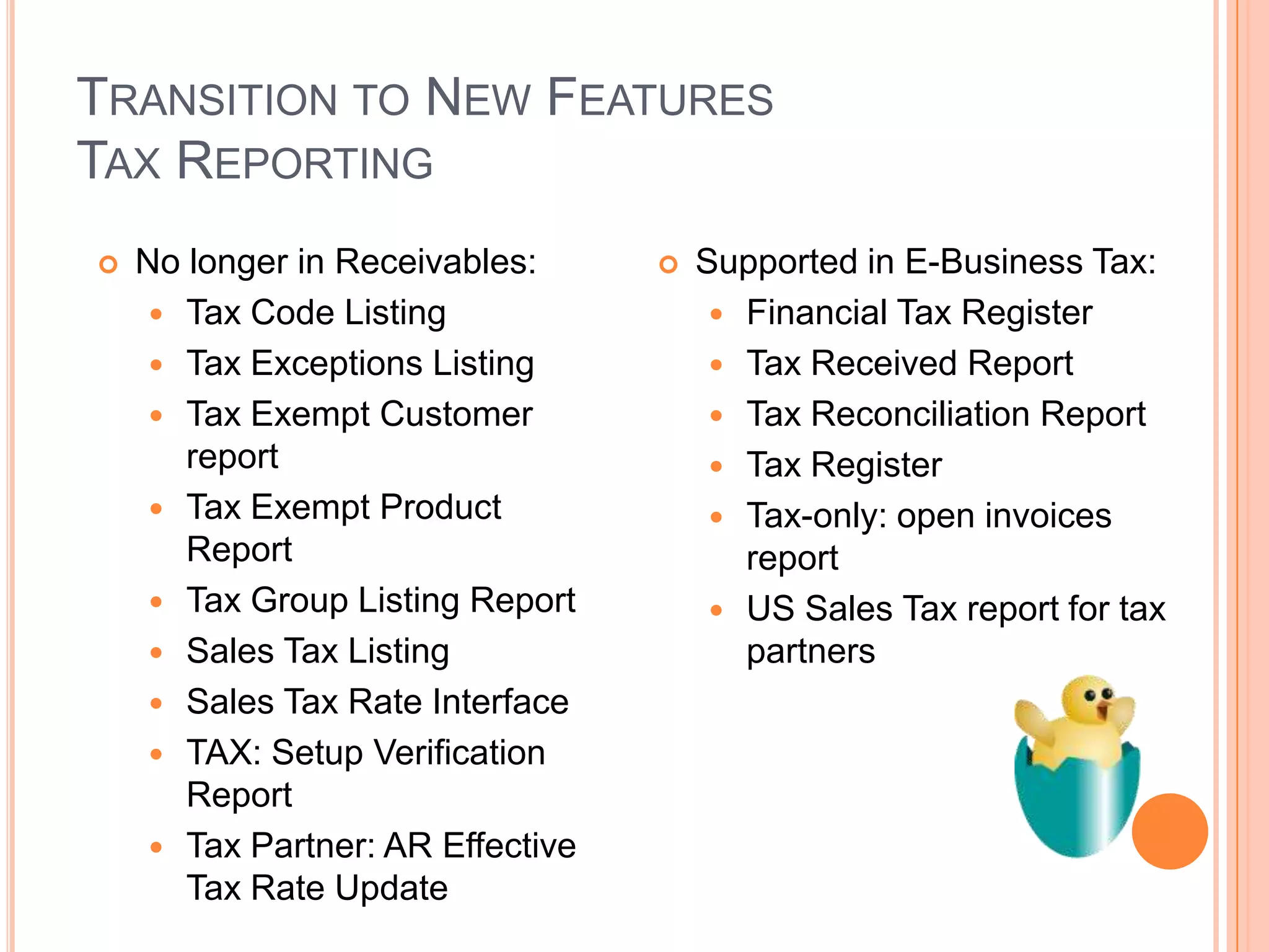 TRANSITION TO NEW FEATURES
TAX REPORTING
   No longer in Receivables:         Supported in E-Business Tax:
      Tax Code Listing                  Financial Tax Register
      Tax Exceptions Listing            Tax Received Report
      Tax Exempt Customer               Tax Reconciliation Report
       report                            Tax Register
      Tax Exempt Product                Tax-only: open invoices
       Report                             report
      Tax Group Listing Report          US Sales Tax report for tax
      Sales Tax Listing                  partners
      Sales Tax Rate Interface
      TAX: Setup Verification
       Report
      Tax Partner: AR Effective
       Tax Rate Update
 