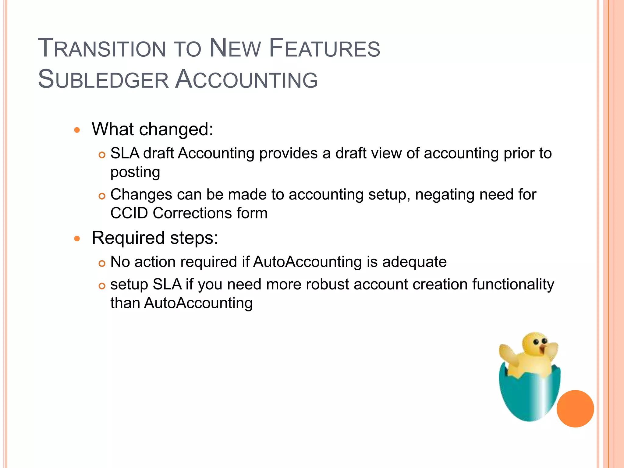 TRANSITION TO NEW FEATURES
SUBLEDGER ACCOUNTING
     What changed:
       SLA draft Accounting provides a draft view of accounting prior to
        posting
       Changes can be made to accounting setup, negating need for
        CCID Corrections form
     Required steps:
       No action required if AutoAccounting is adequate
       setup SLA if you need more robust account creation functionality

        than AutoAccounting
 