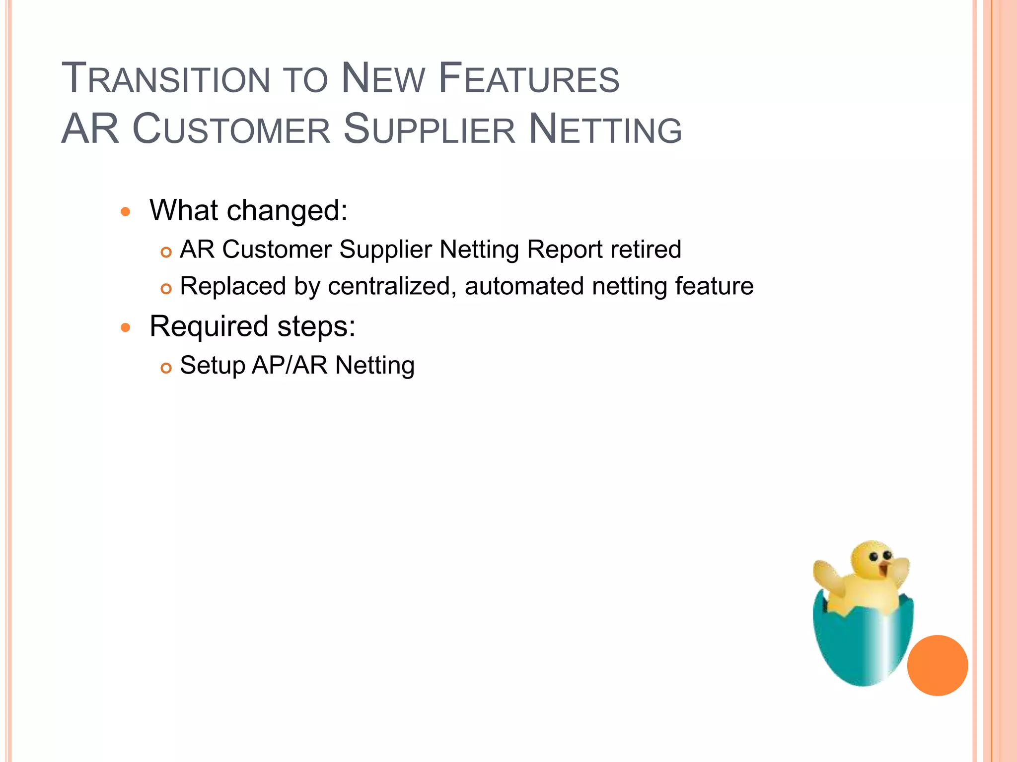 TRANSITION TO NEW FEATURES
AR CUSTOMER SUPPLIER NETTING
     What changed:
       AR Customer Supplier Netting Report retired
       Replaced by centralized, automated netting feature

     Required steps:
         Setup AP/AR Netting
 