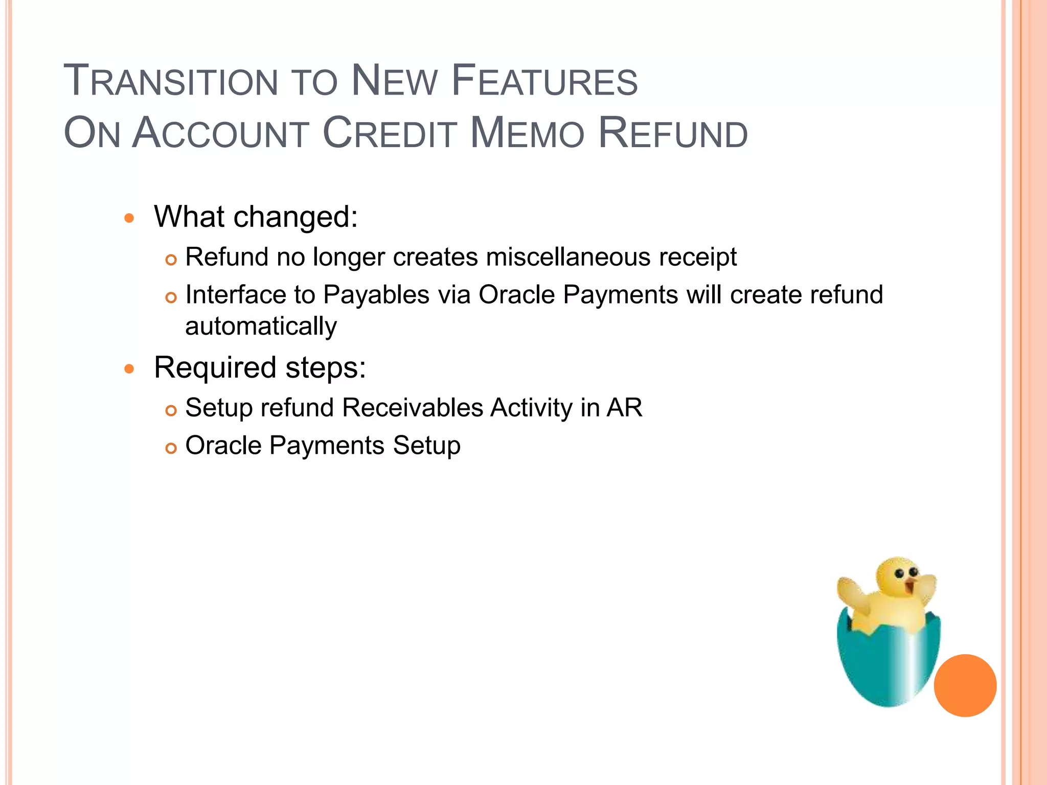 TRANSITION TO NEW FEATURES
ON ACCOUNT CREDIT MEMO REFUND
     What changed:
       Refund no longer creates miscellaneous receipt
       Interface to Payables via Oracle Payments will create refund

        automatically
     Required steps:
       Setup refund Receivables Activity in AR
       Oracle Payments Setup
 
