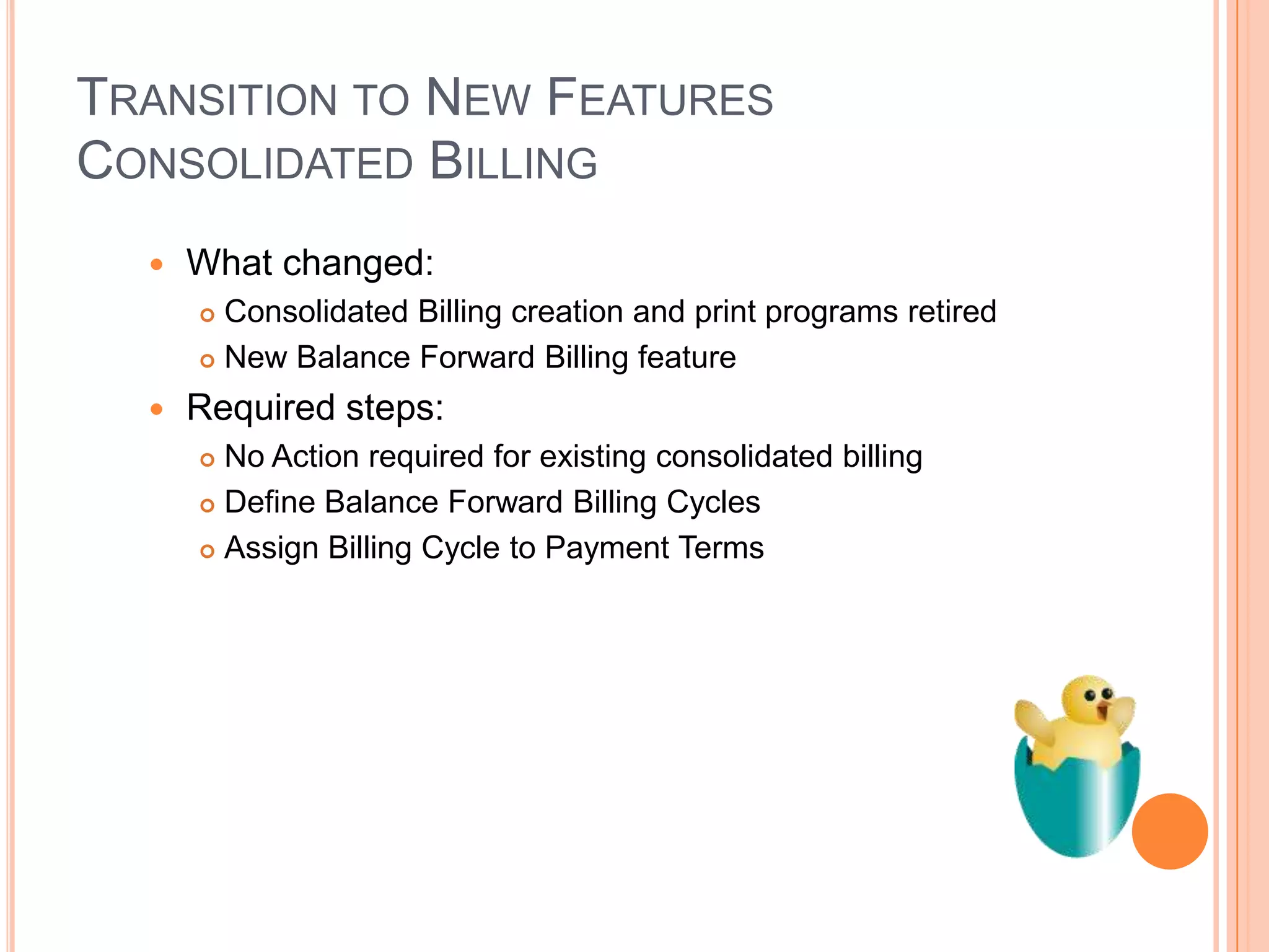 TRANSITION TO NEW FEATURES
CONSOLIDATED BILLING
     What changed:
       Consolidated Billing creation and print programs retired
       New Balance Forward Billing feature

     Required steps:
       No Action required for existing consolidated billing
       Define Balance Forward Billing Cycles

       Assign Billing Cycle to Payment Terms
 