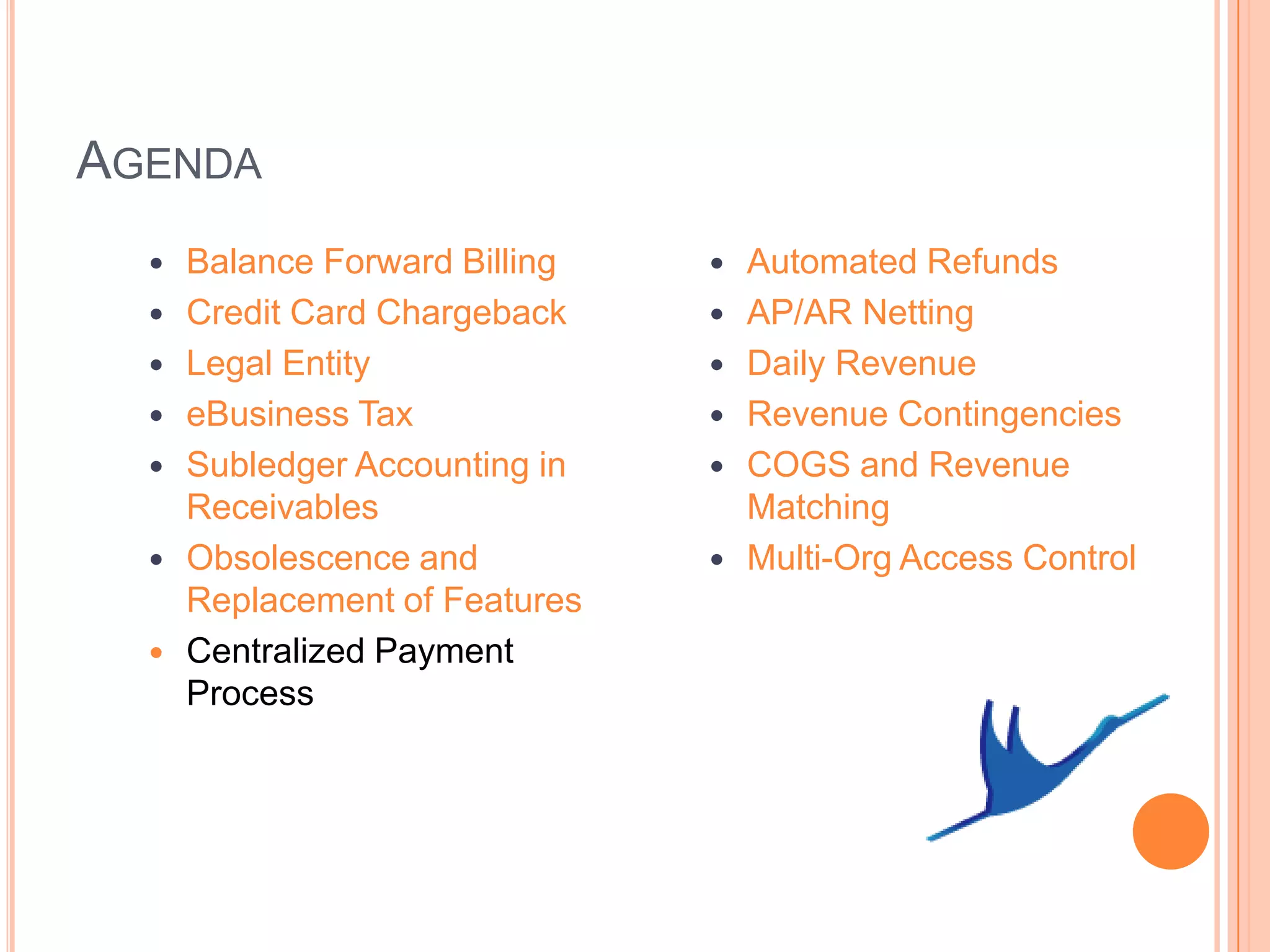 AGENDA
     Balance Forward Billing      Automated Refunds
     Credit Card Chargeback       AP/AR Netting
     Legal Entity                 Daily Revenue
     eBusiness Tax                Revenue Contingencies
     Subledger Accounting in      COGS and Revenue
      Receivables                   Matching
     Obsolescence and             Multi-Org Access Control
      Replacement of Features
     Centralized Payment
      Process
 