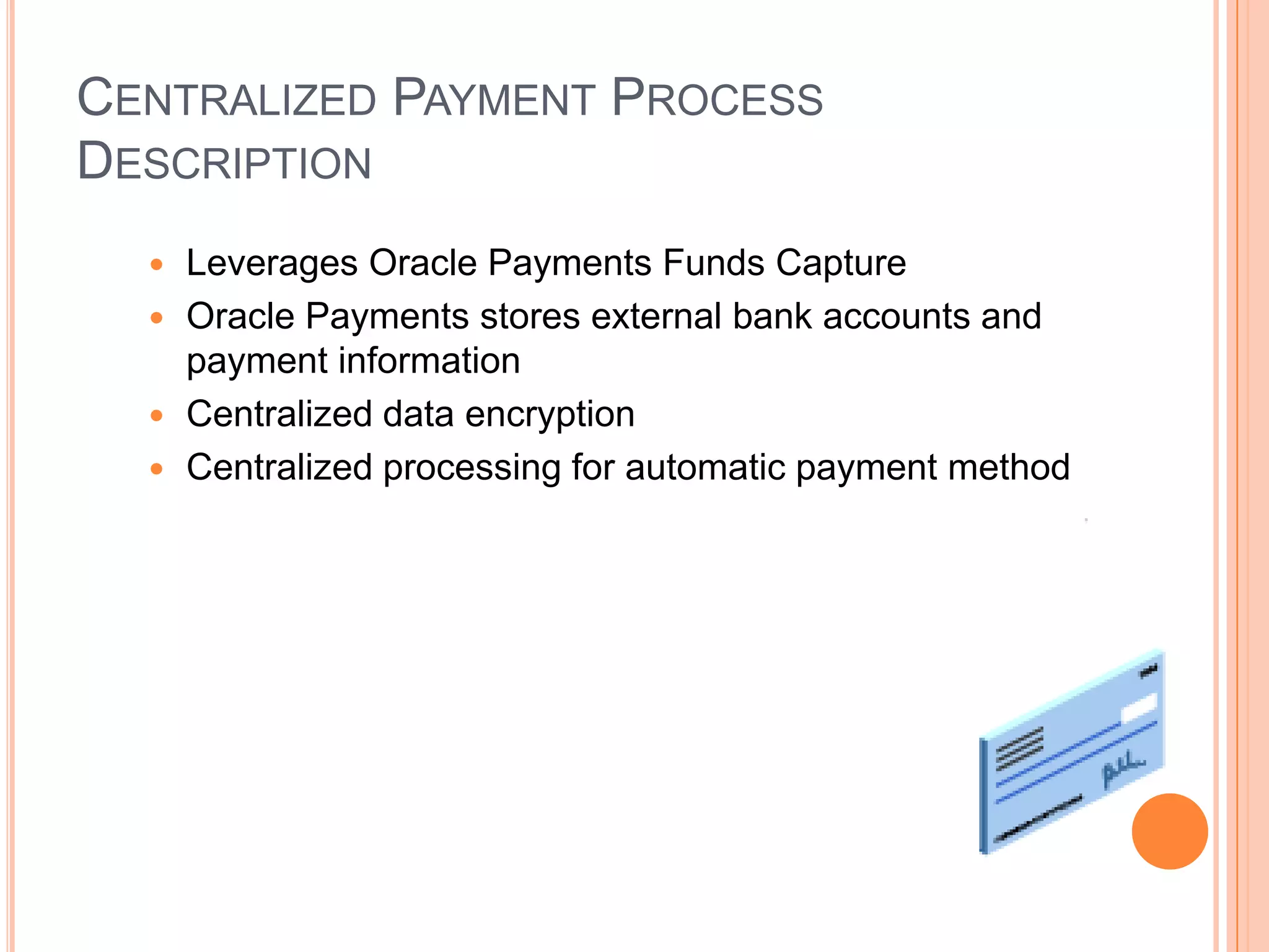 CENTRALIZED PAYMENT PROCESS
DESCRIPTION
   Leverages Oracle Payments Funds Capture
   Oracle Payments stores external bank accounts and
    payment information
   Centralized data encryption
   Centralized processing for automatic payment method
 