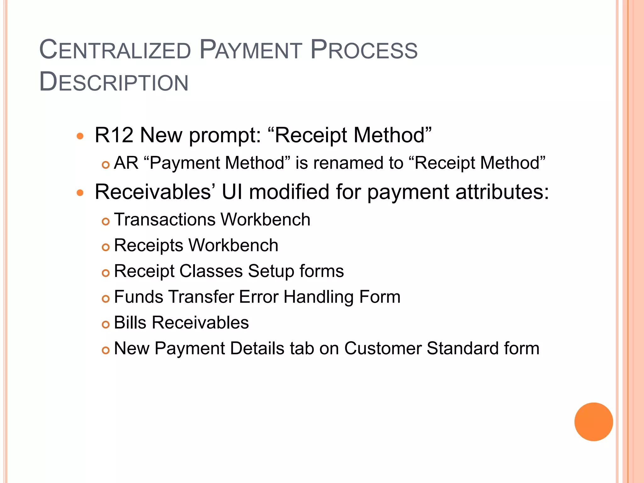 CENTRALIZED PAYMENT PROCESS
DESCRIPTION
     R12 New prompt: “Receipt Method”
         AR “Payment Method” is renamed to “Receipt Method”
     Receivables‟ UI modified for payment attributes:
       Transactions Workbench
       Receipts Workbench

       Receipt Classes Setup forms

       Funds Transfer Error Handling Form

       Bills Receivables

       New Payment Details tab on Customer Standard form
 