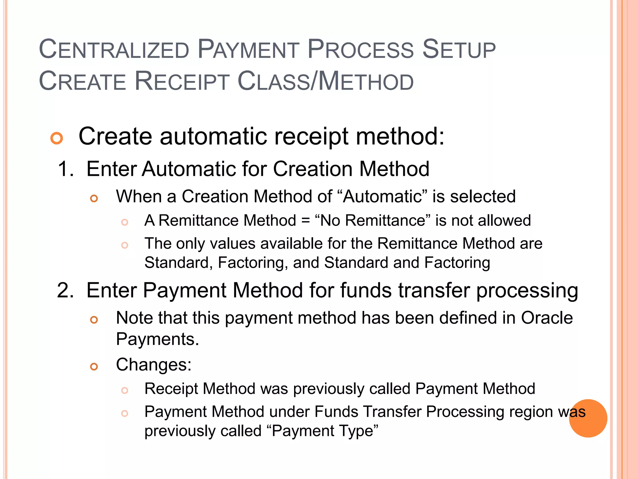 CENTRALIZED PAYMENT PROCESS SETUP
CREATE RECEIPT CLASS/METHOD

   Create automatic receipt method:
 1. Enter Automatic for Creation Method
       When a Creation Method of “Automatic” is selected
           A Remittance Method = “No Remittance” is not allowed
           The only values available for the Remittance Method are
            Standard, Factoring, and Standard and Factoring
 2. Enter Payment Method for funds transfer processing
       Note that this payment method has been defined in Oracle
        Payments.
       Changes:
           Receipt Method was previously called Payment Method
           Payment Method under Funds Transfer Processing region was
            previously called “Payment Type”
 