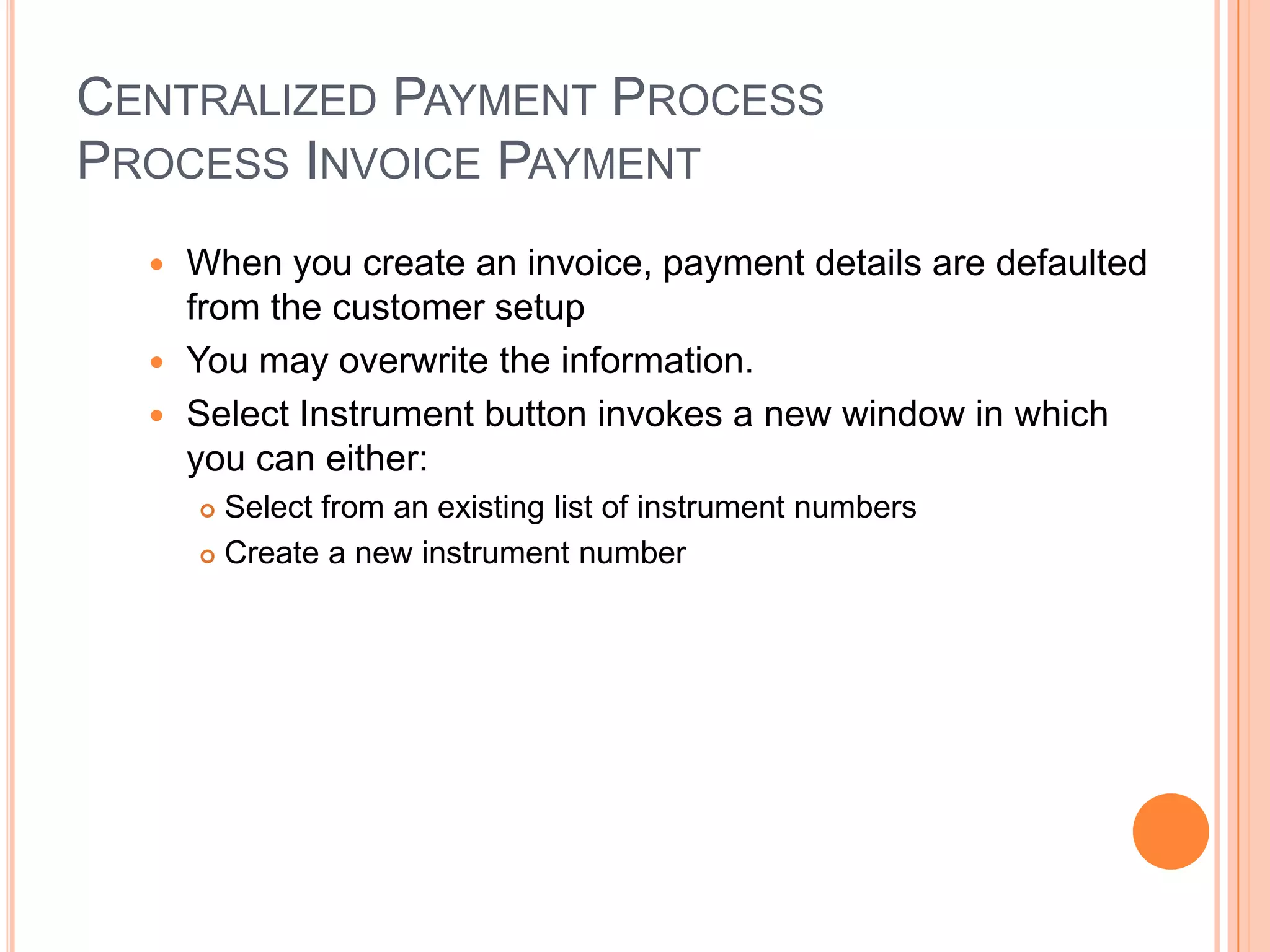CENTRALIZED PAYMENT PROCESS
PROCESS INVOICE PAYMENT
   When you create an invoice, payment details are defaulted
    from the customer setup
   You may overwrite the information.
   Select Instrument button invokes a new window in which
    you can either:
       Select from an existing list of instrument numbers
       Create a new instrument number
 