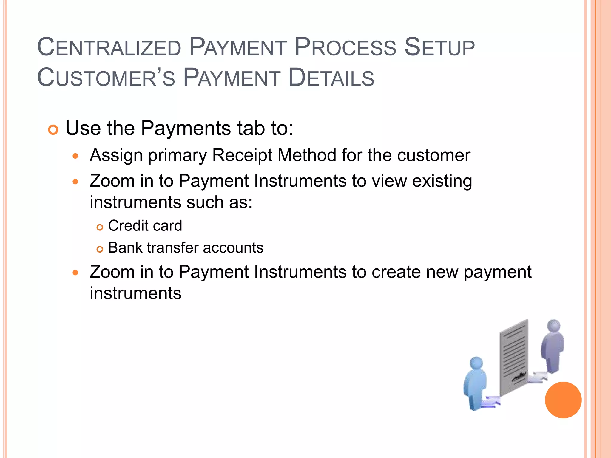 CENTRALIZED PAYMENT PROCESS SETUP
CUSTOMER‟S PAYMENT DETAILS
   Use the Payments tab to:
     Assign primary Receipt Method for the customer
     Zoom in to Payment Instruments to view existing
      instruments such as:
         Credit card
         Bank transfer accounts

       Zoom in to Payment Instruments to create new payment
        instruments
 