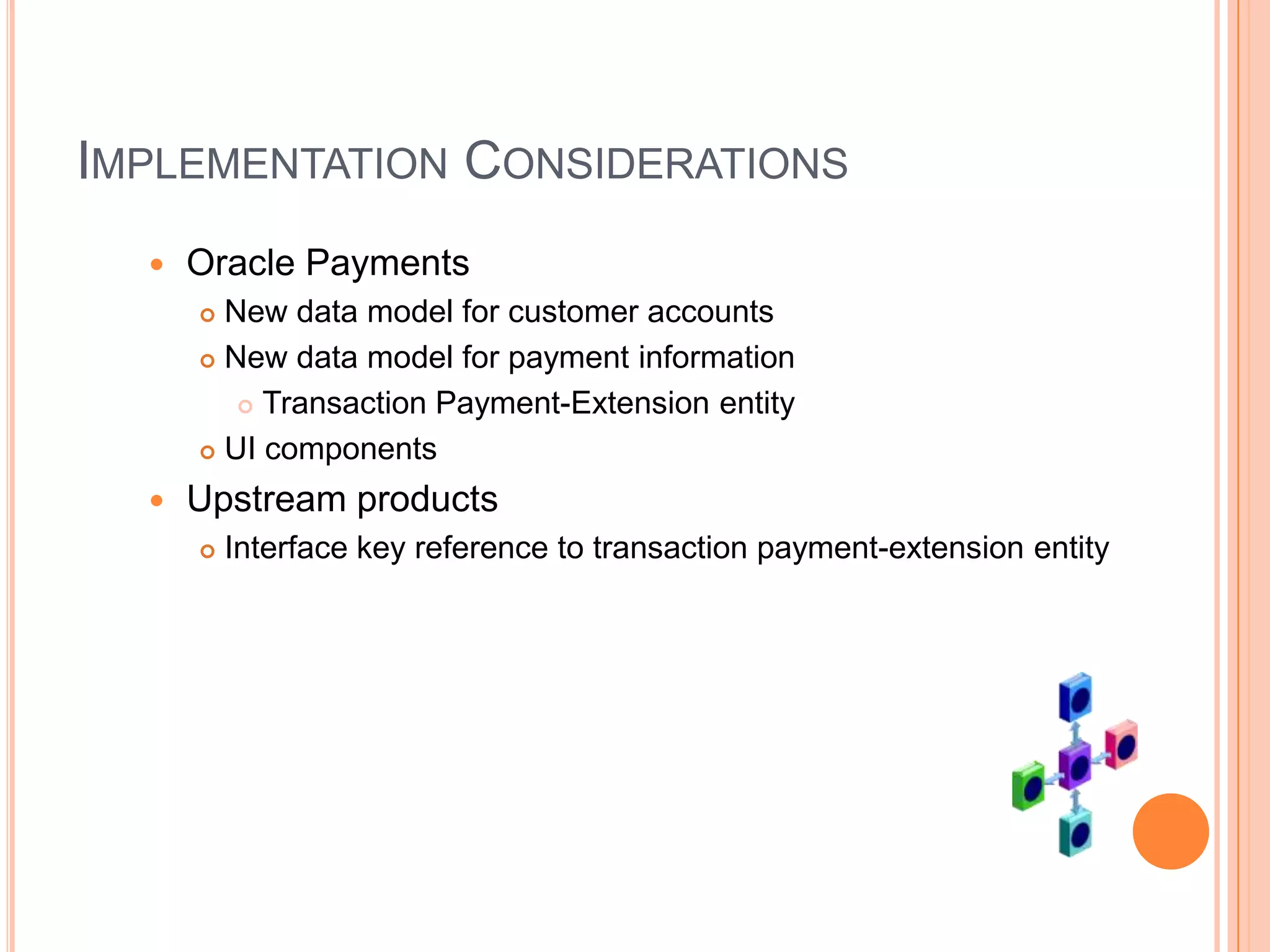 IMPLEMENTATION CONSIDERATIONS
     Oracle Payments
       New data model for customer accounts
       New data model for payment information

          Transaction Payment-Extension entity

       UI components

     Upstream products
         Interface key reference to transaction payment-extension entity
 