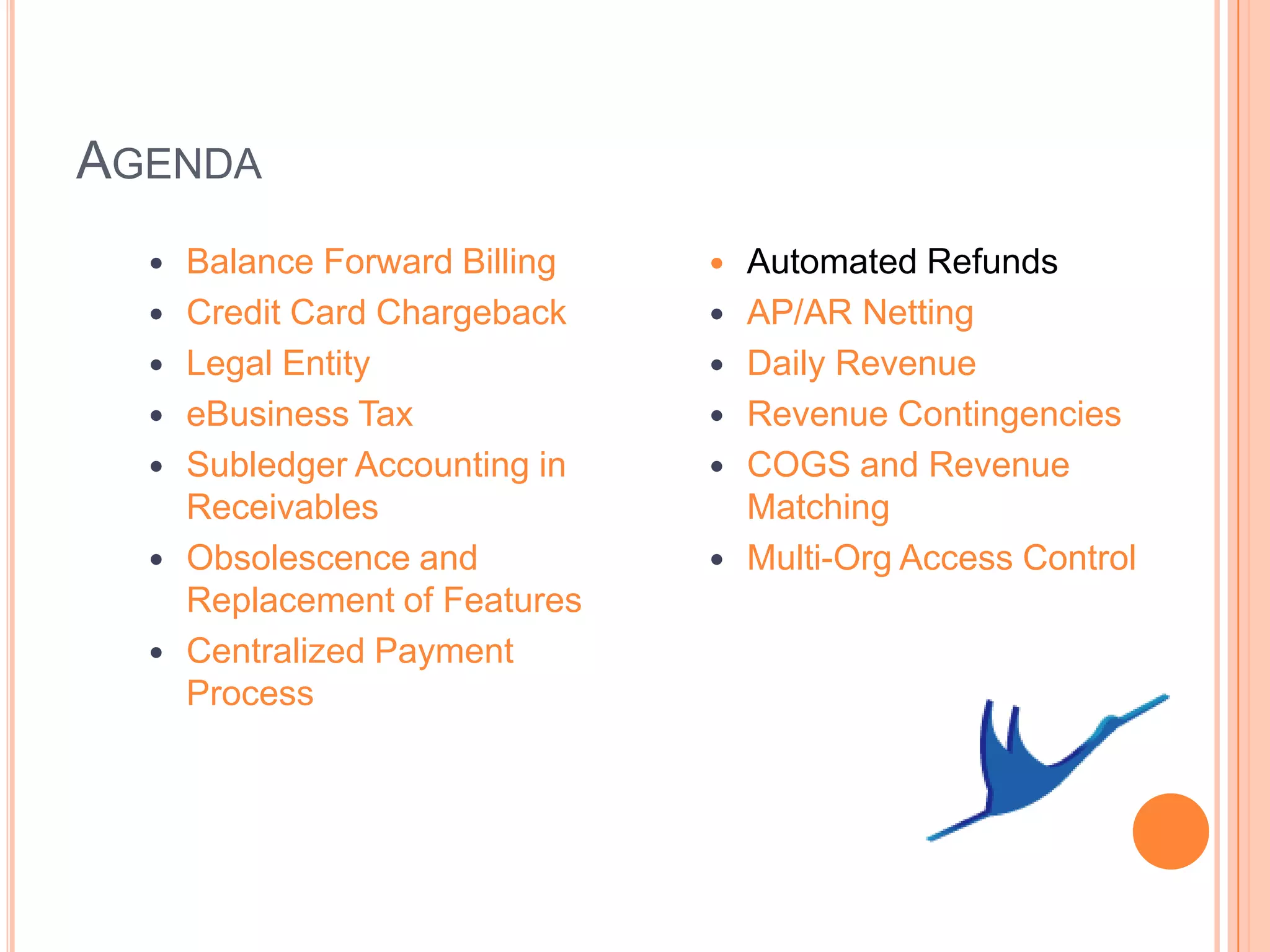 AGENDA
     Balance Forward Billing      Automated Refunds
     Credit Card Chargeback       AP/AR Netting
     Legal Entity                 Daily Revenue
     eBusiness Tax                Revenue Contingencies
     Subledger Accounting in      COGS and Revenue
      Receivables                   Matching
     Obsolescence and             Multi-Org Access Control
      Replacement of Features
     Centralized Payment
      Process
 