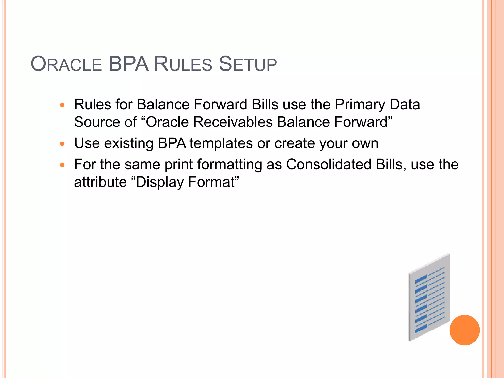 ORACLE BPA RULES SETUP
   Rules for Balance Forward Bills use the Primary Data
    Source of “Oracle Receivables Balance Forward”
   Use existing BPA templates or create your own
   For the same print formatting as Consolidated Bills, use the
    attribute “Display Format”
 