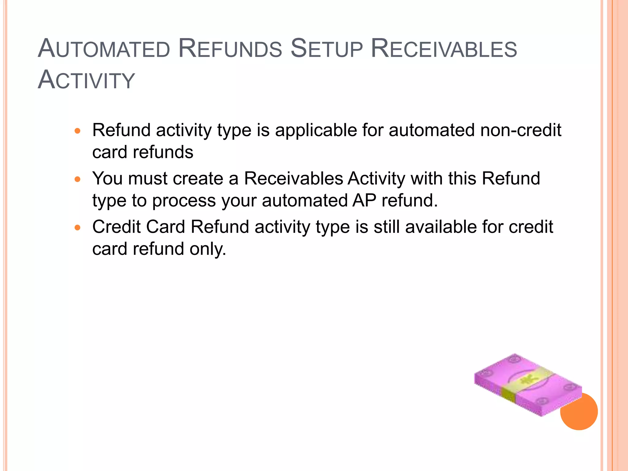 AUTOMATED REFUNDS SETUP RECEIVABLES
ACTIVITY
   Refund activity type is applicable for automated non-credit
    card refunds
   You must create a Receivables Activity with this Refund
    type to process your automated AP refund.
   Credit Card Refund activity type is still available for credit
    card refund only.
 