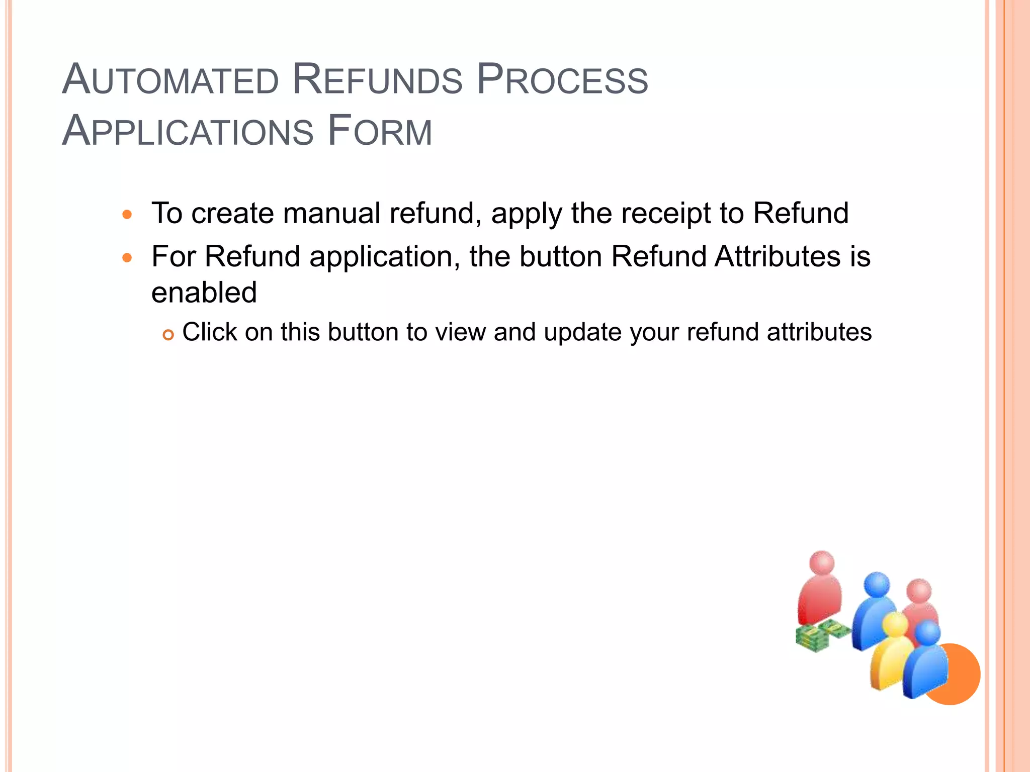 AUTOMATED REFUNDS PROCESS
APPLICATIONS FORM
   To create manual refund, apply the receipt to Refund
   For Refund application, the button Refund Attributes is
    enabled
         Click on this button to view and update your refund attributes
 