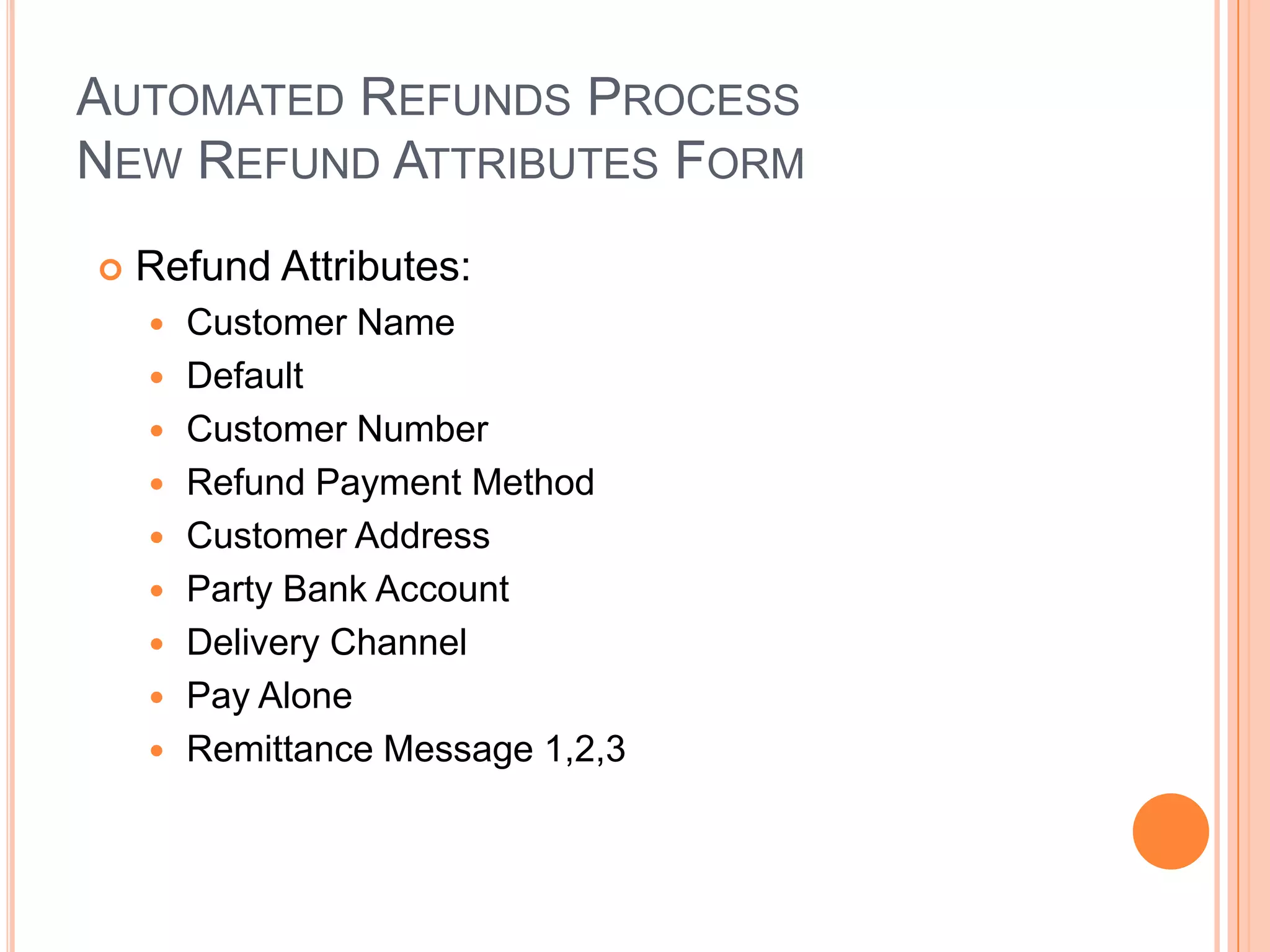 AUTOMATED REFUNDS PROCESS
NEW REFUND ATTRIBUTES FORM
   Refund Attributes:
       Customer Name
       Default
       Customer Number
       Refund Payment Method
       Customer Address
       Party Bank Account
       Delivery Channel
       Pay Alone
       Remittance Message 1,2,3
 