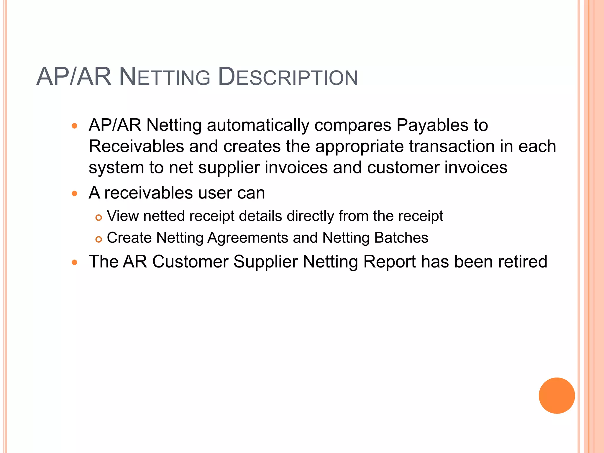 AP/AR NETTING DESCRIPTION
   AP/AR Netting automatically compares Payables to
    Receivables and creates the appropriate transaction in each
    system to net supplier invoices and customer invoices
   A receivables user can
       View netted receipt details directly from the receipt
       Create Netting Agreements and Netting Batches

     The AR Customer Supplier Netting Report has been retired
 