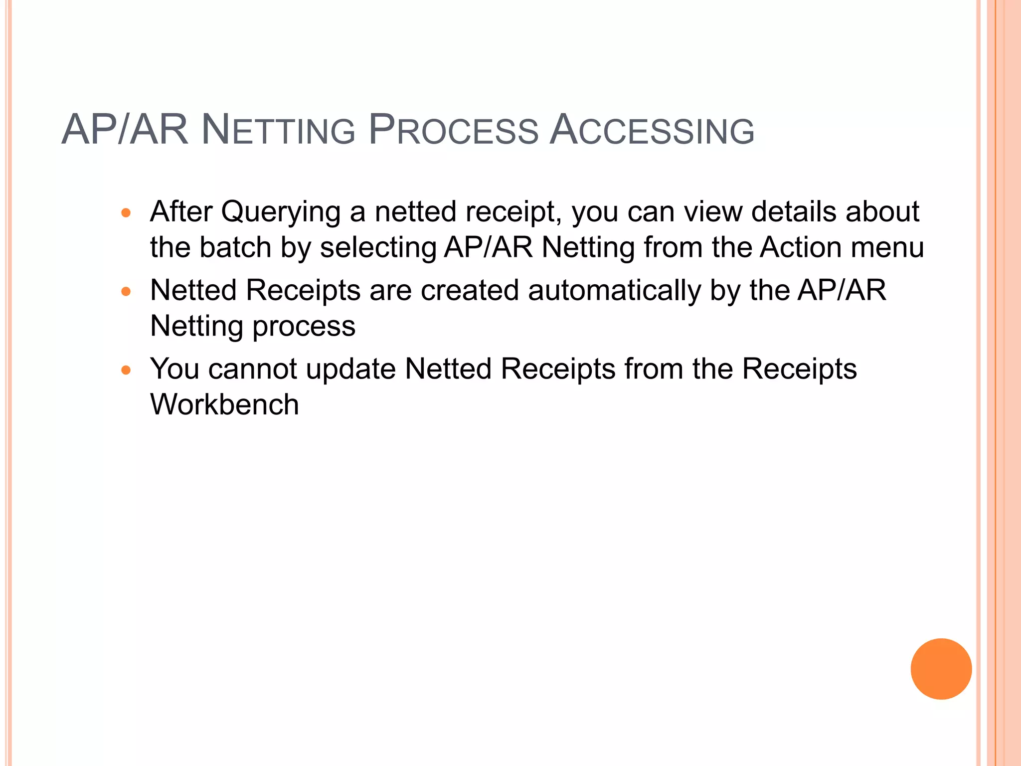 AP/AR NETTING PROCESS ACCESSING
   After Querying a netted receipt, you can view details about
    the batch by selecting AP/AR Netting from the Action menu
   Netted Receipts are created automatically by the AP/AR
    Netting process
   You cannot update Netted Receipts from the Receipts
    Workbench
 