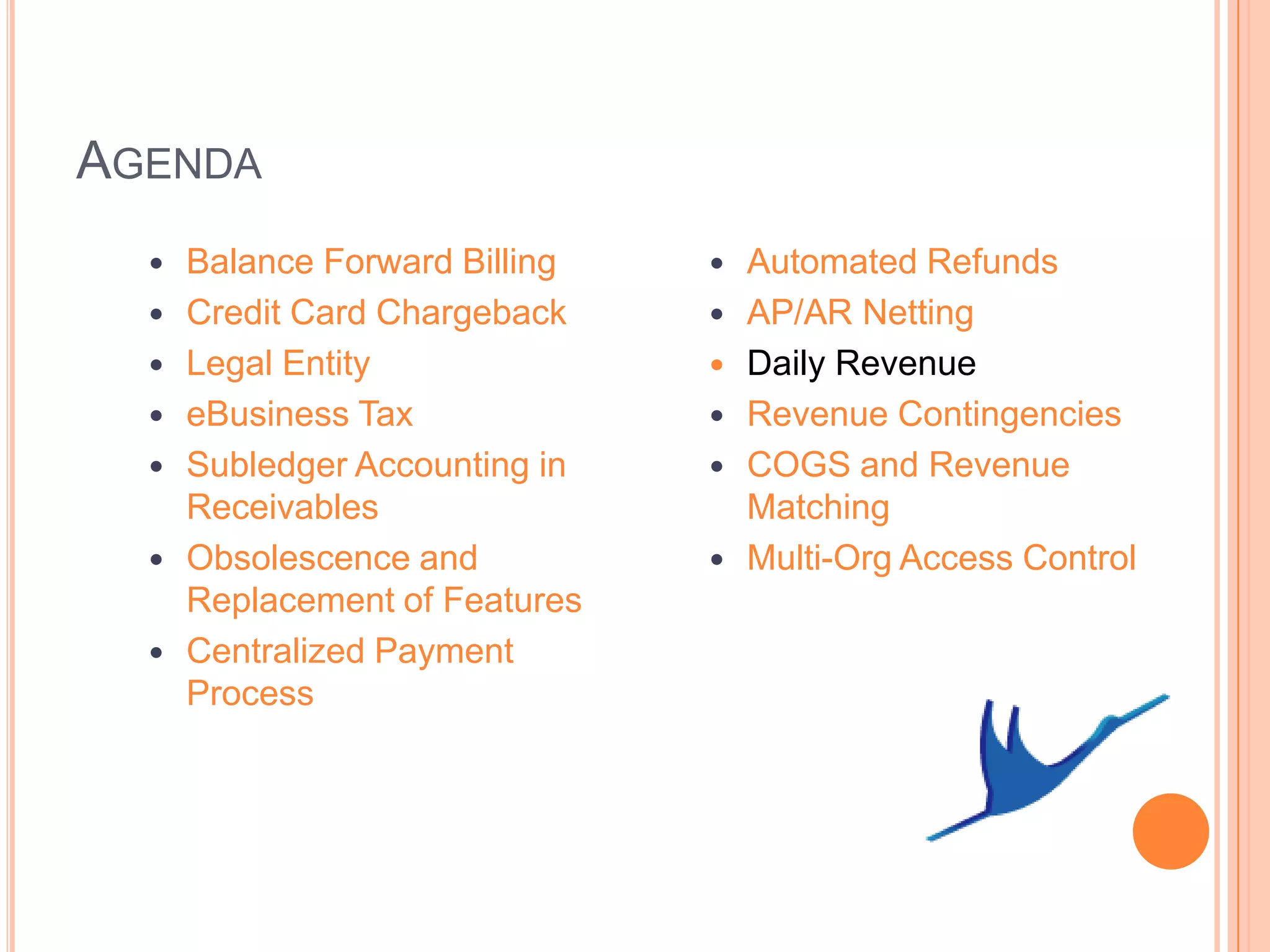 AGENDA
     Balance Forward Billing      Automated Refunds
     Credit Card Chargeback       AP/AR Netting
     Legal Entity                 Daily Revenue
     eBusiness Tax                Revenue Contingencies
     Subledger Accounting in      COGS and Revenue
      Receivables                   Matching
     Obsolescence and             Multi-Org Access Control
      Replacement of Features
     Centralized Payment
      Process
 