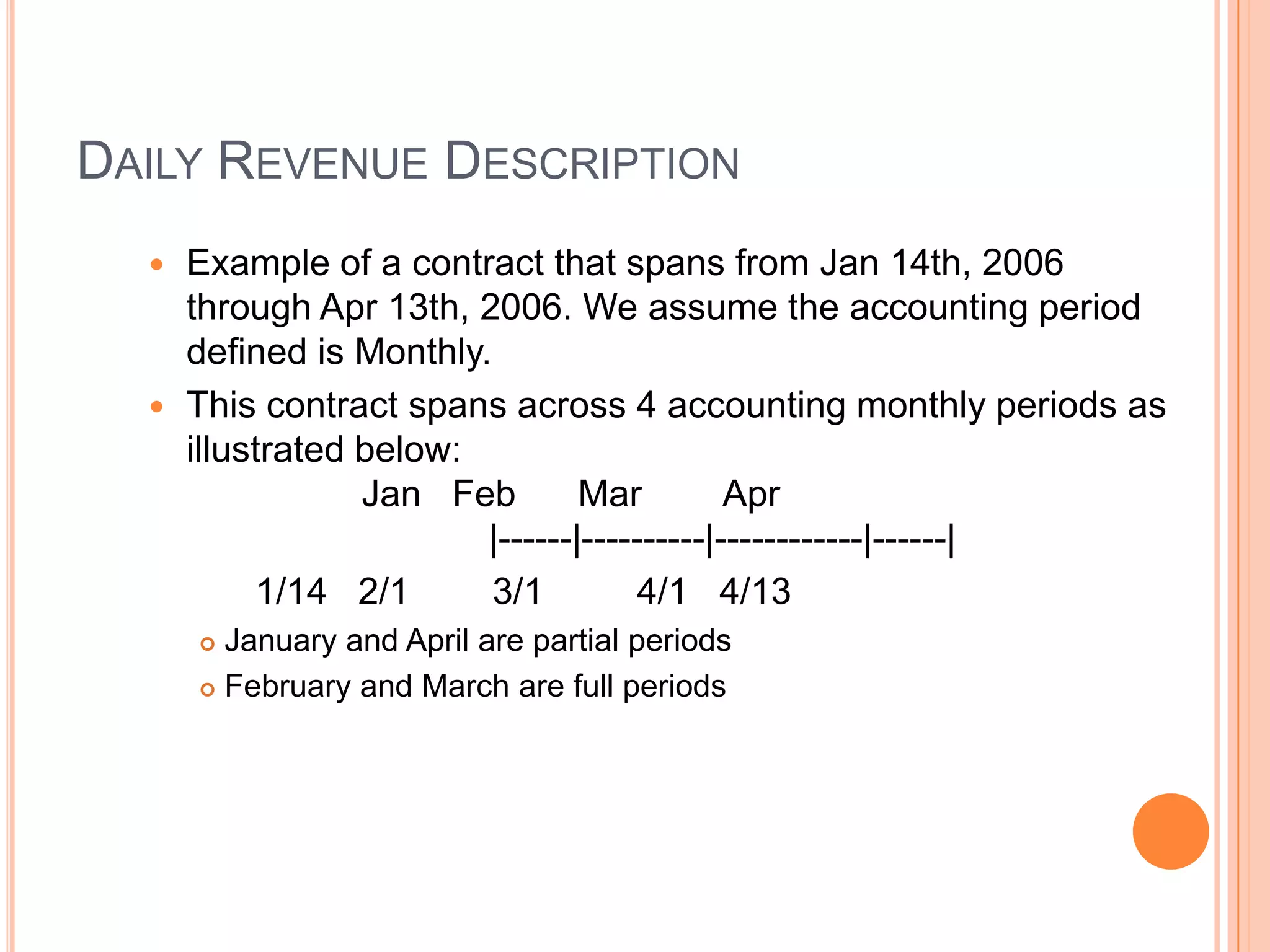 DAILY REVENUE DESCRIPTION
   Example of a contract that spans from Jan 14th, 2006
    through Apr 13th, 2006. We assume the accounting period
    defined is Monthly.
   This contract spans across 4 accounting monthly periods as
    illustrated below:
                Jan Feb        Mar         Apr
                       |------|----------|------------|------|
         1/14 2/1       3/1        4/1 4/13
       January and April are partial periods
       February and March are full periods
 