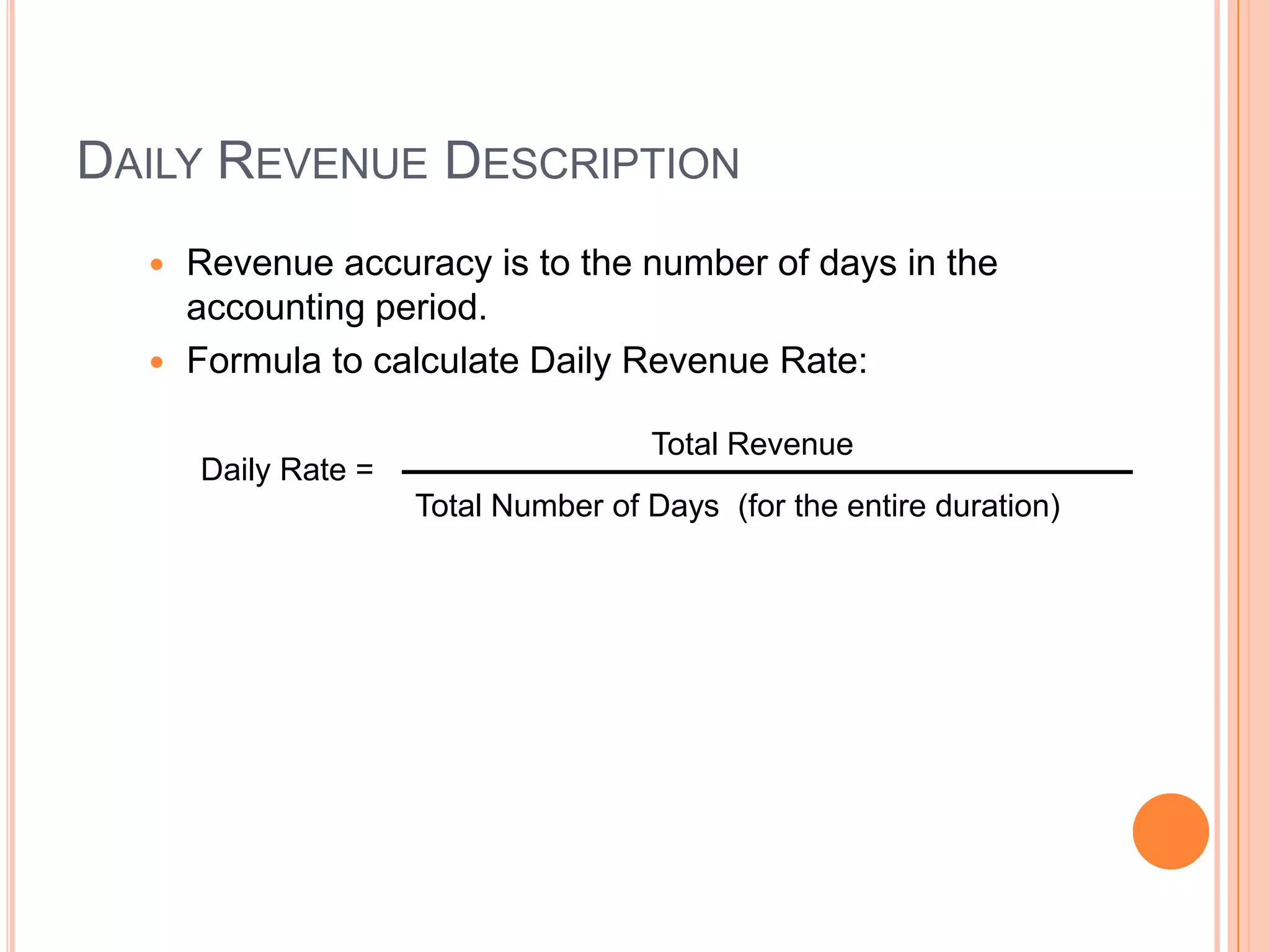 DAILY REVENUE DESCRIPTION
   Revenue accuracy is to the number of days in the
    accounting period.
   Formula to calculate Daily Revenue Rate:

                                     Total Revenue
      Daily Rate =
                     Total Number of Days (for the entire duration)
 