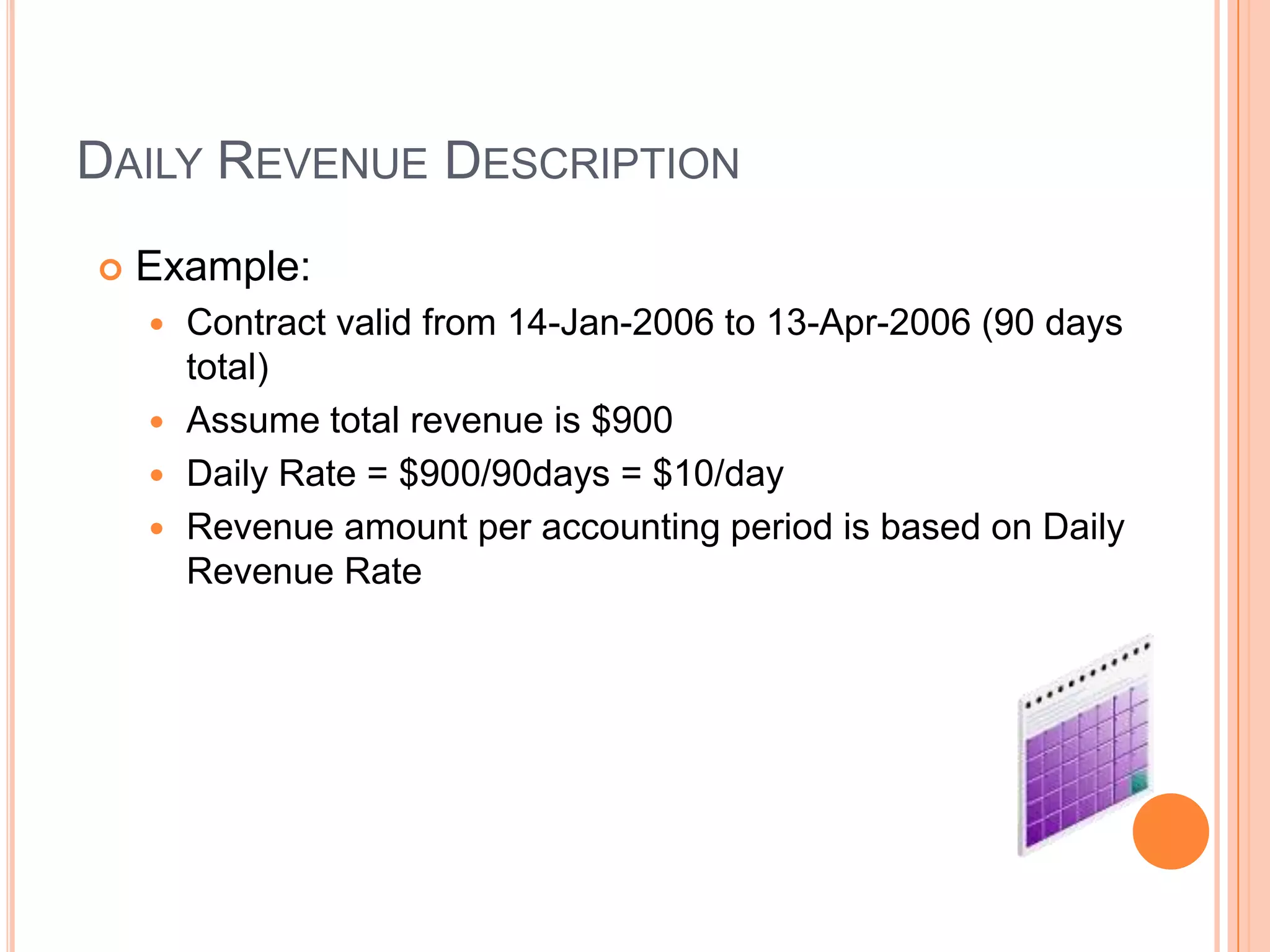 DAILY REVENUE DESCRIPTION
   Example:
     Contract valid from 14-Jan-2006 to 13-Apr-2006 (90 days
      total)
     Assume total revenue is $900
     Daily Rate = $900/90days = $10/day
     Revenue amount per accounting period is based on Daily
      Revenue Rate
 