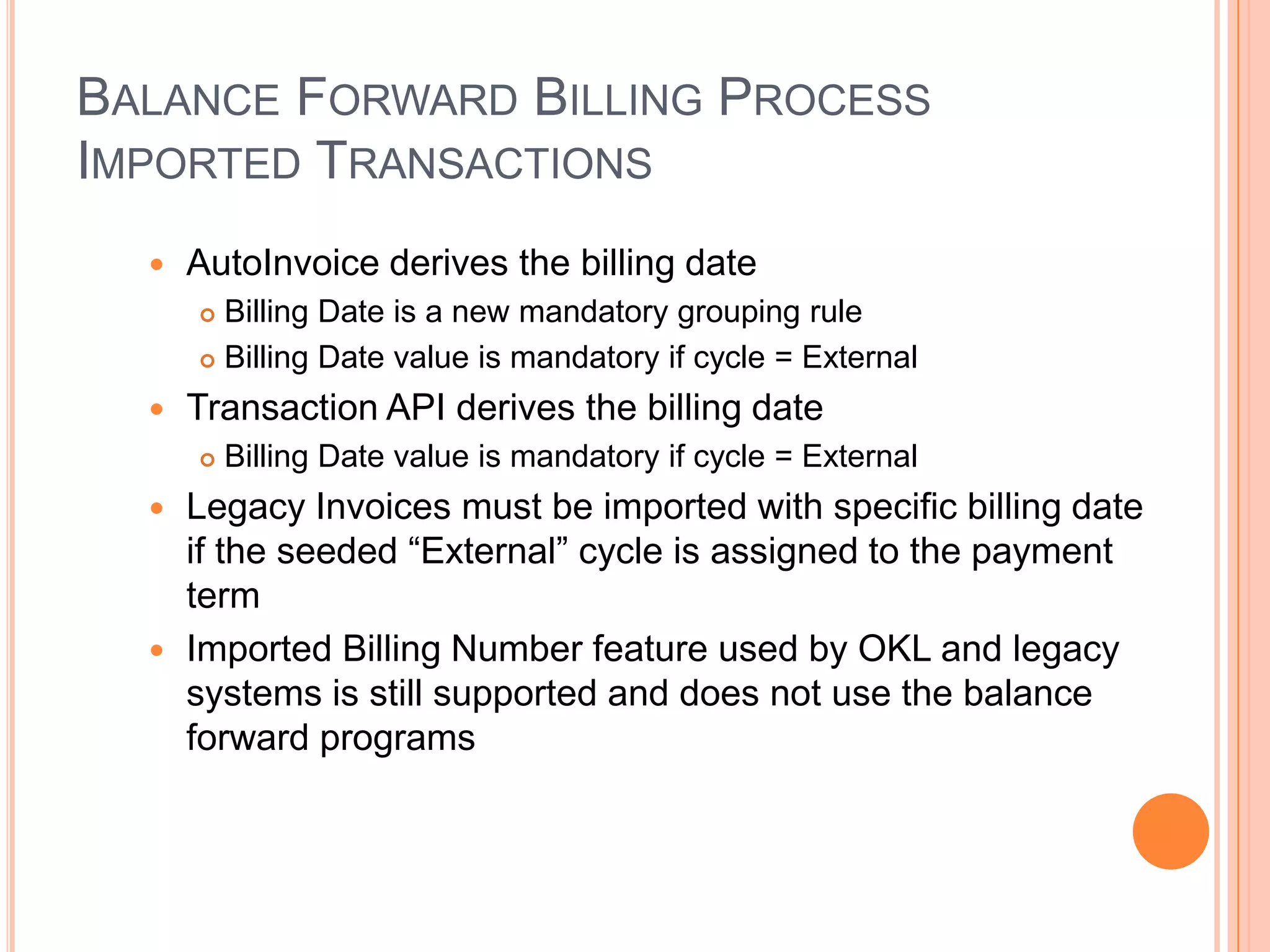 BALANCE FORWARD BILLING PROCESS
IMPORTED TRANSACTIONS
     AutoInvoice derives the billing date
       Billing Date is a new mandatory grouping rule
       Billing Date value is mandatory if cycle = External

     Transaction API derives the billing date
         Billing Date value is mandatory if cycle = External
   Legacy Invoices must be imported with specific billing date
    if the seeded “External” cycle is assigned to the payment
    term
   Imported Billing Number feature used by OKL and legacy
    systems is still supported and does not use the balance
    forward programs
 