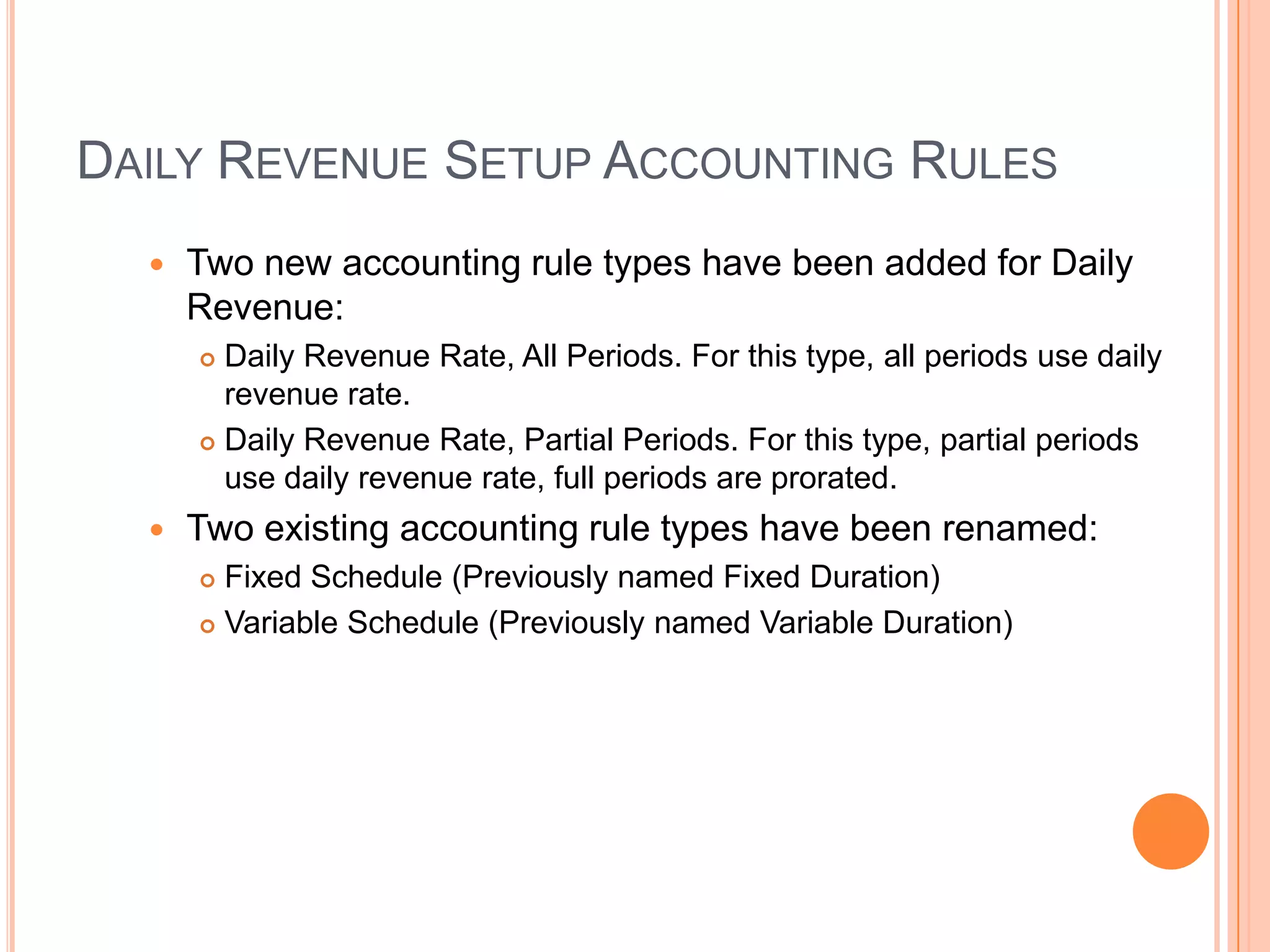 DAILY REVENUE SETUP ACCOUNTING RULES
     Two new accounting rule types have been added for Daily
      Revenue:
       Daily Revenue Rate, All Periods. For this type, all periods use daily
        revenue rate.
       Daily Revenue Rate, Partial Periods. For this type, partial periods

        use daily revenue rate, full periods are prorated.
     Two existing accounting rule types have been renamed:
       Fixed Schedule (Previously named Fixed Duration)
       Variable Schedule (Previously named Variable Duration)
 