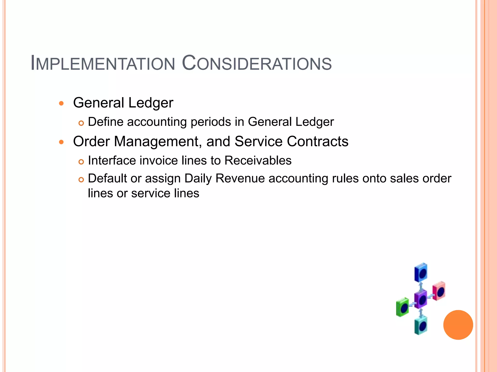 IMPLEMENTATION CONSIDERATIONS
     General Ledger
         Define accounting periods in General Ledger
     Order Management, and Service Contracts
       Interface invoice lines to Receivables
       Default or assign Daily Revenue accounting rules onto sales order
        lines or service lines
 