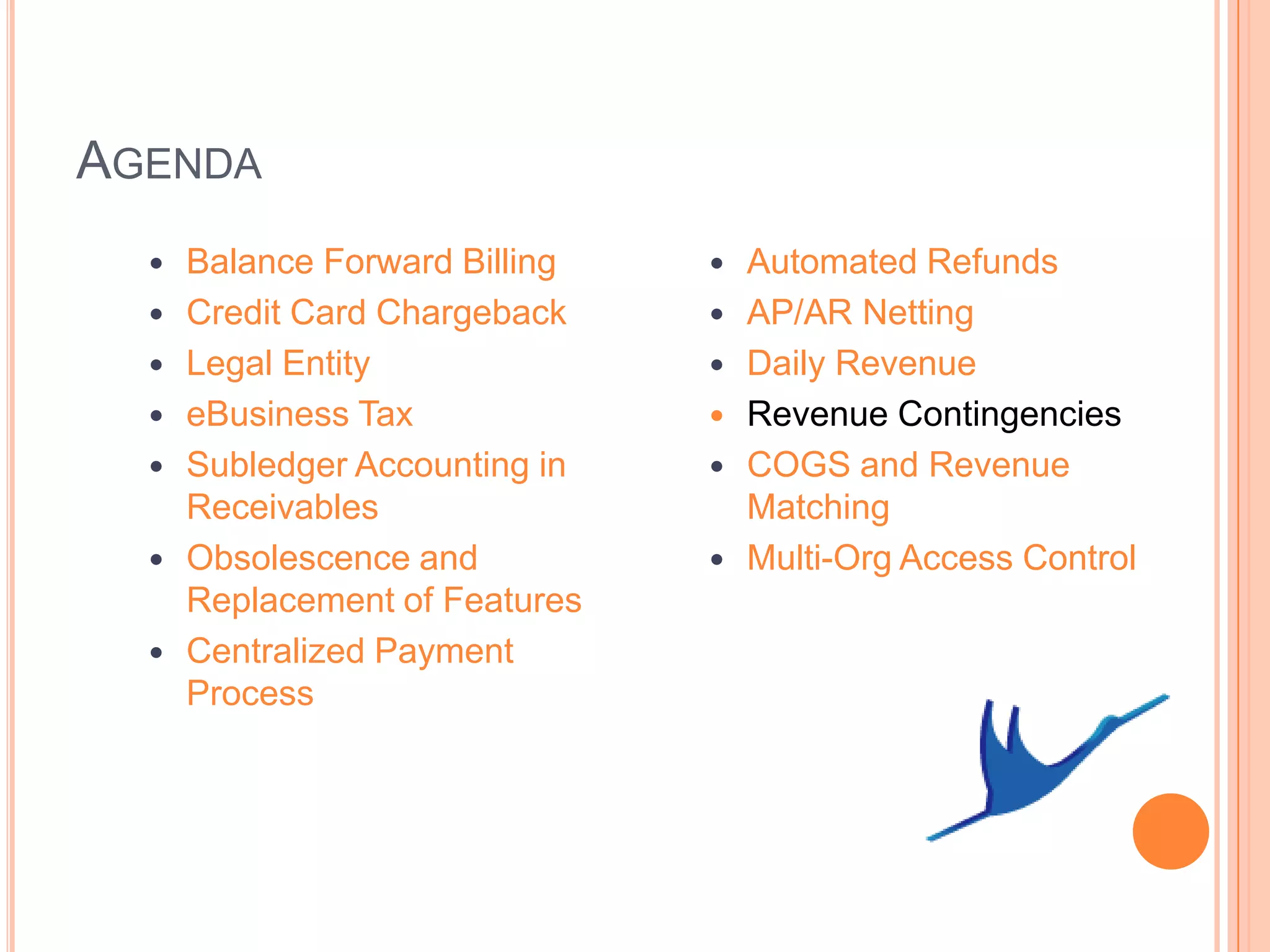 AGENDA
     Balance Forward Billing      Automated Refunds
     Credit Card Chargeback       AP/AR Netting
     Legal Entity                 Daily Revenue
     eBusiness Tax                Revenue Contingencies
     Subledger Accounting in      COGS and Revenue
      Receivables                   Matching
     Obsolescence and             Multi-Org Access Control
      Replacement of Features
     Centralized Payment
      Process
 