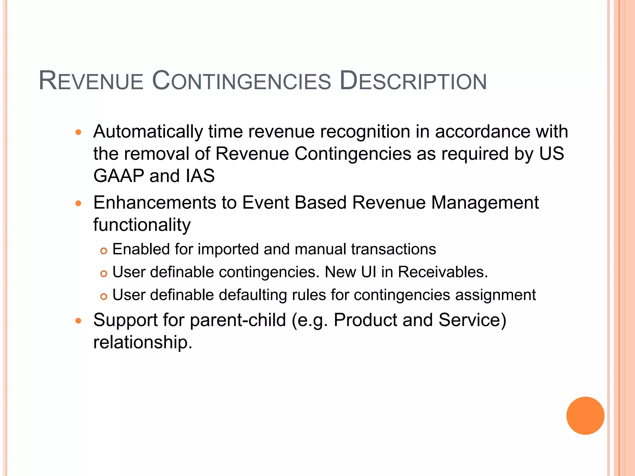 REVENUE CONTINGENCIES DESCRIPTION
   Automatically time revenue recognition in accordance with
    the removal of Revenue Contingencies as required by US
    GAAP and IAS
   Enhancements to Event Based Revenue Management
    functionality
       Enabled for imported and manual transactions
       User definable contingencies. New UI in Receivables.

       User definable defaulting rules for contingencies assignment

     Support for parent-child (e.g. Product and Service)
      relationship.
 