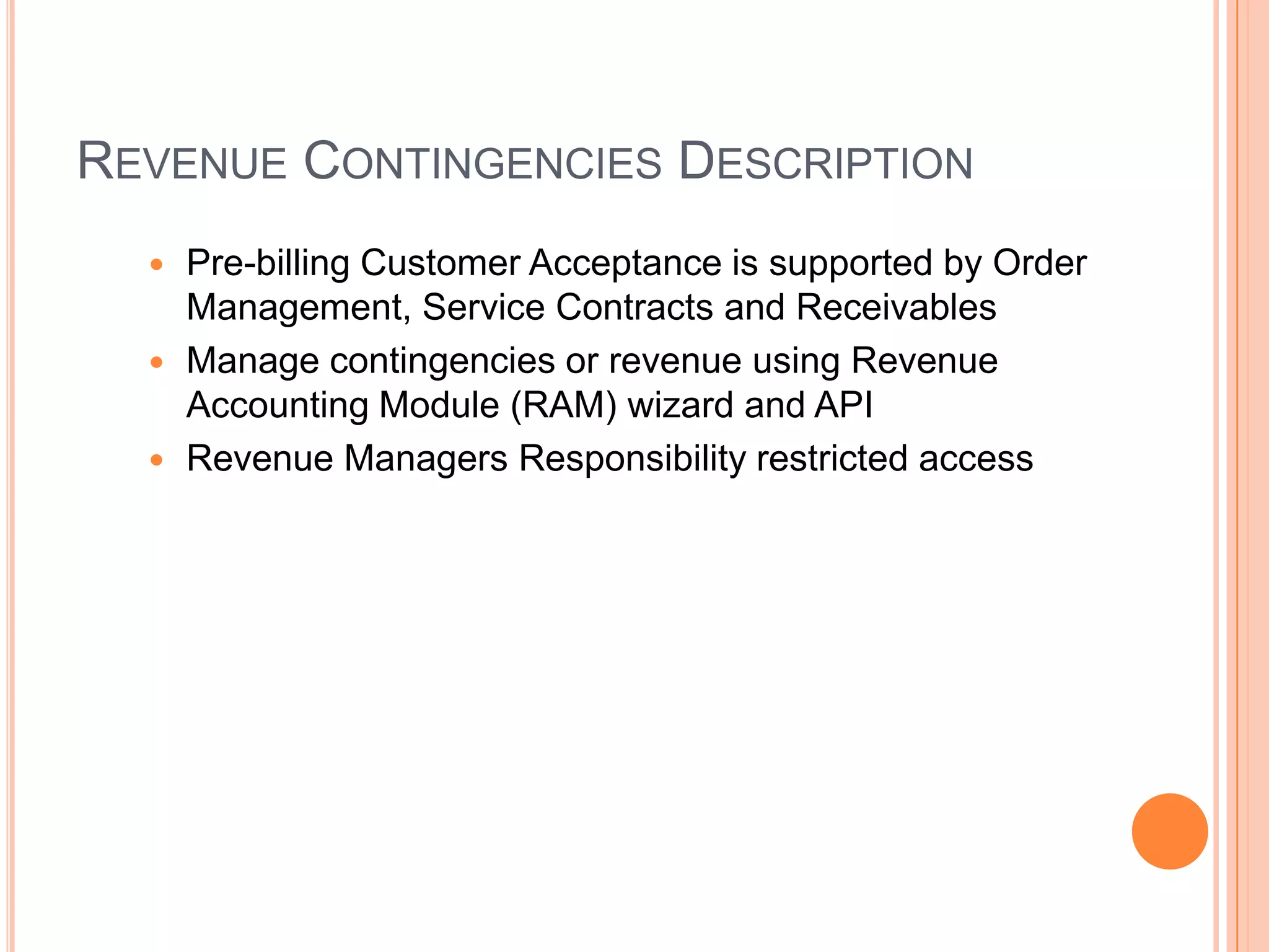 REVENUE CONTINGENCIES DESCRIPTION
   Pre-billing Customer Acceptance is supported by Order
    Management, Service Contracts and Receivables
   Manage contingencies or revenue using Revenue
    Accounting Module (RAM) wizard and API
   Revenue Managers Responsibility restricted access
 