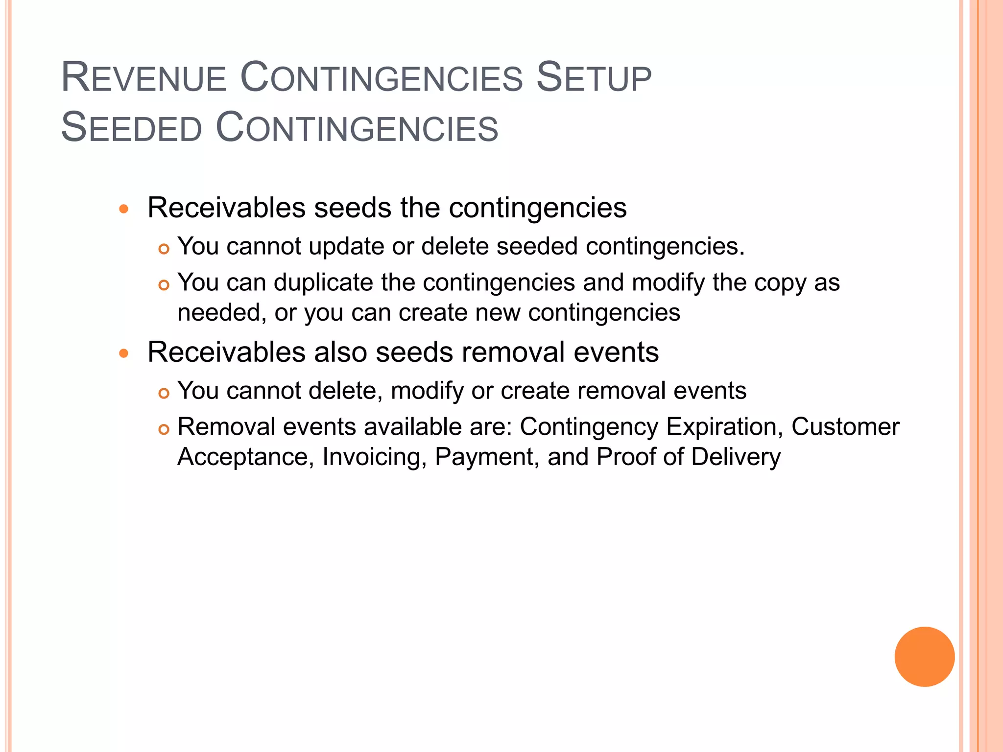 REVENUE CONTINGENCIES SETUP
SEEDED CONTINGENCIES
     Receivables seeds the contingencies
       You cannot update or delete seeded contingencies.
       You can duplicate the contingencies and modify the copy as

        needed, or you can create new contingencies
     Receivables also seeds removal events
       You cannot delete, modify or create removal events
       Removal events available are: Contingency Expiration, Customer
        Acceptance, Invoicing, Payment, and Proof of Delivery
 