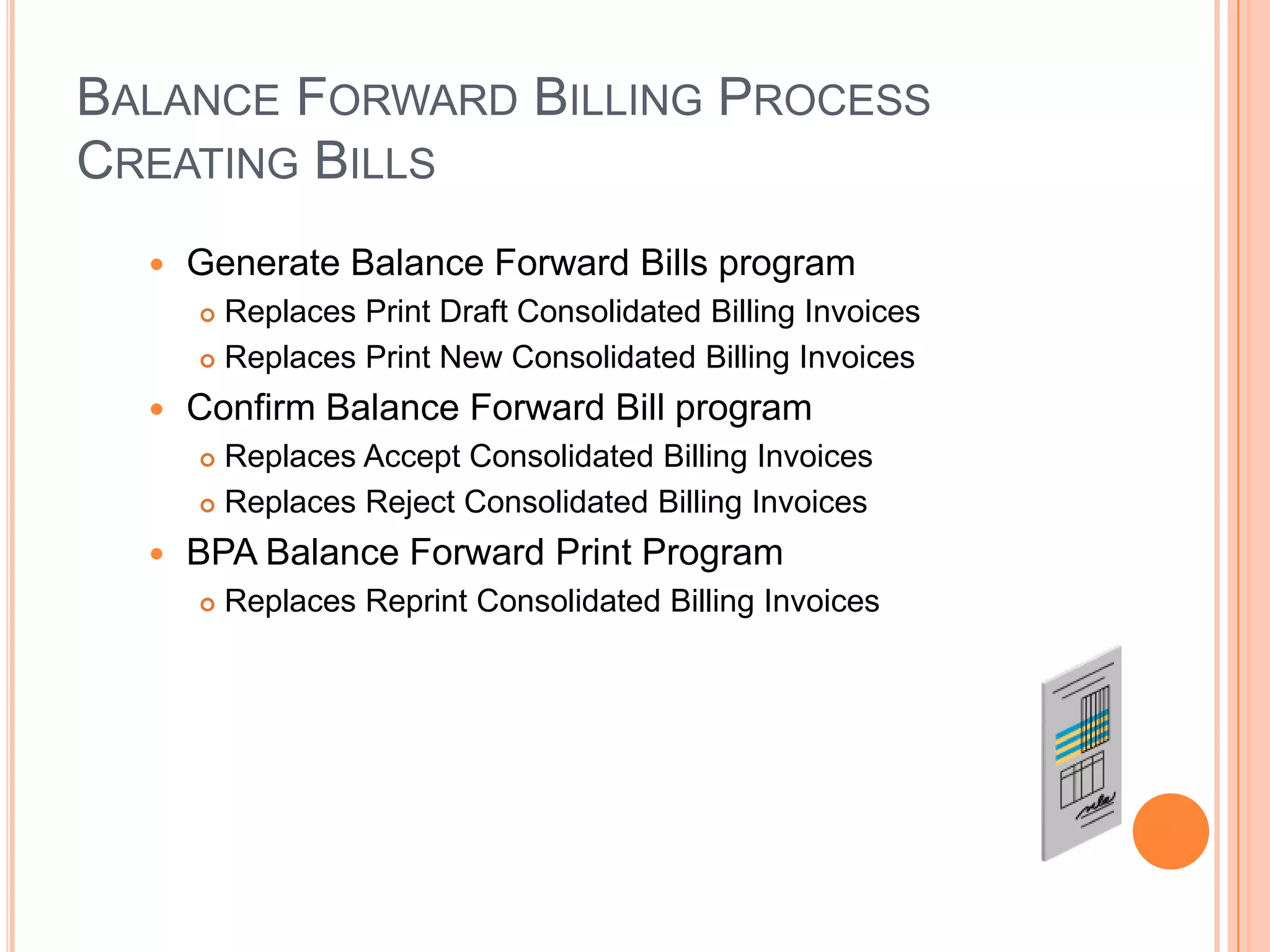 BALANCE FORWARD BILLING PROCESS
CREATING BILLS
     Generate Balance Forward Bills program
       Replaces Print Draft Consolidated Billing Invoices
       Replaces Print New Consolidated Billing Invoices

     Confirm Balance Forward Bill program
       Replaces Accept Consolidated Billing Invoices
       Replaces Reject Consolidated Billing Invoices

     BPA Balance Forward Print Program
         Replaces Reprint Consolidated Billing Invoices
 