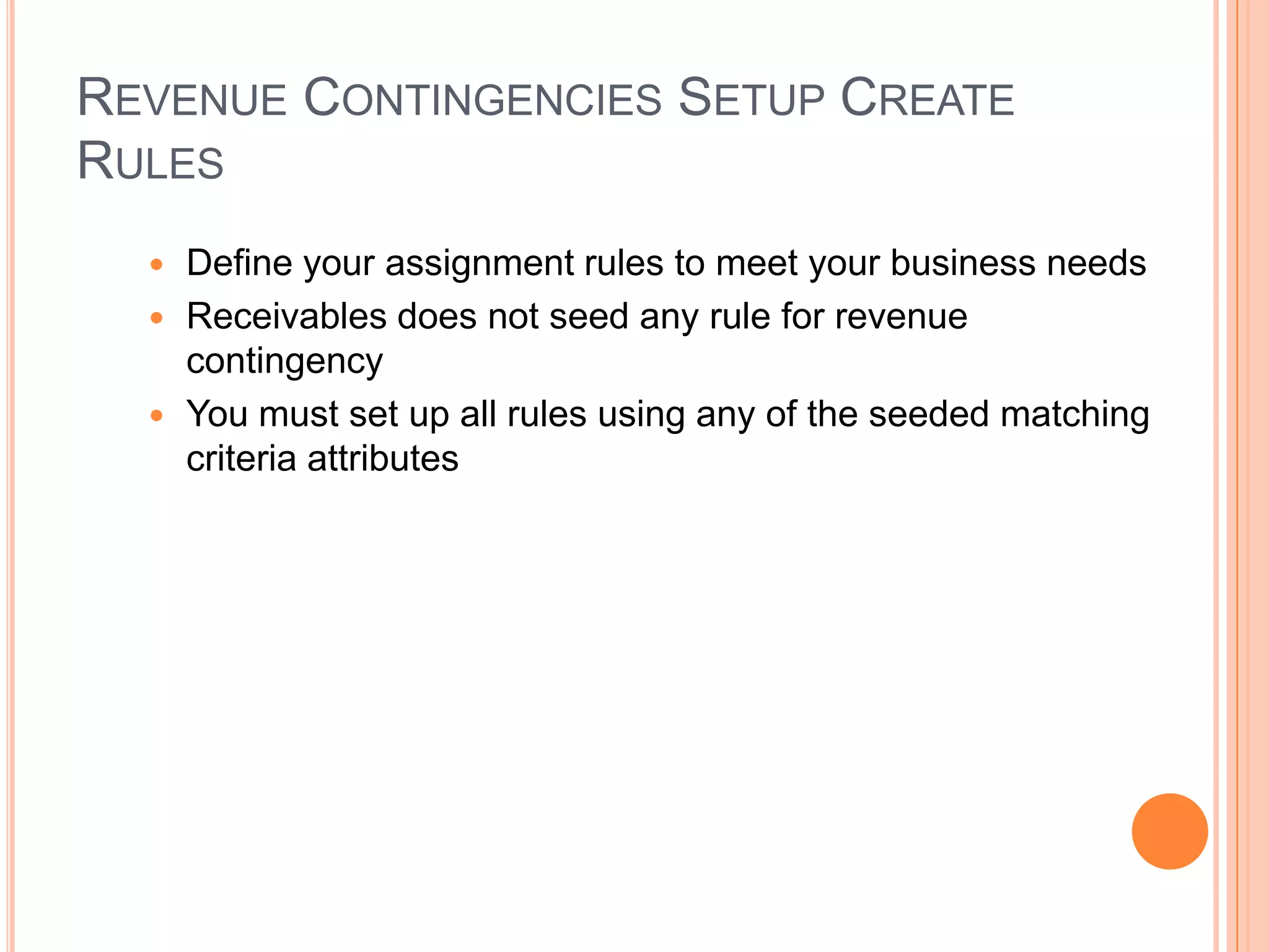 REVENUE CONTINGENCIES SETUP CREATE
RULES
   Define your assignment rules to meet your business needs
   Receivables does not seed any rule for revenue
    contingency
   You must set up all rules using any of the seeded matching
    criteria attributes
 