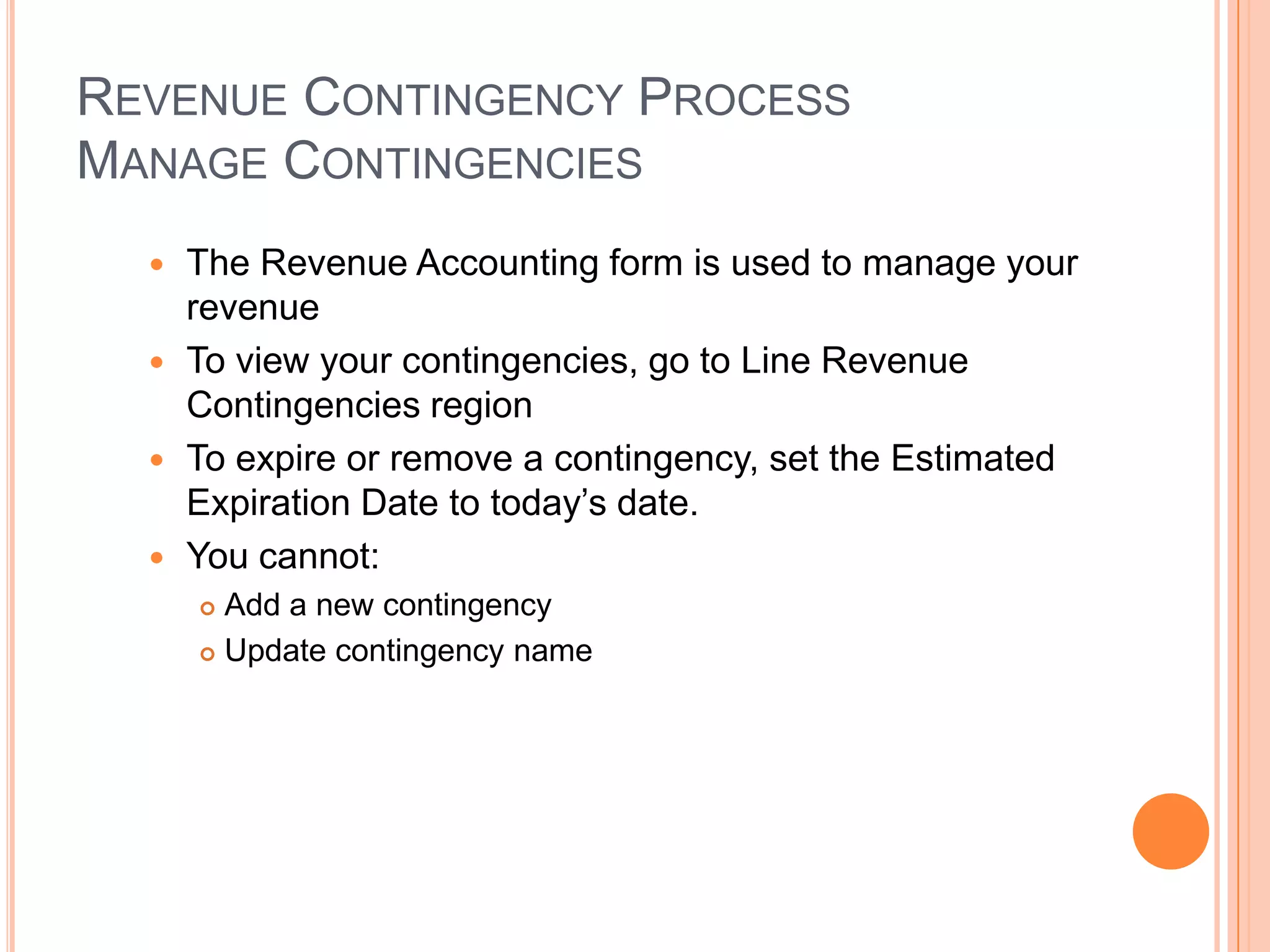 REVENUE CONTINGENCY PROCESS
MANAGE CONTINGENCIES
   The Revenue Accounting form is used to manage your
    revenue
   To view your contingencies, go to Line Revenue
    Contingencies region
   To expire or remove a contingency, set the Estimated
    Expiration Date to today‟s date.
   You cannot:
       Add a new contingency
       Update contingency name
 