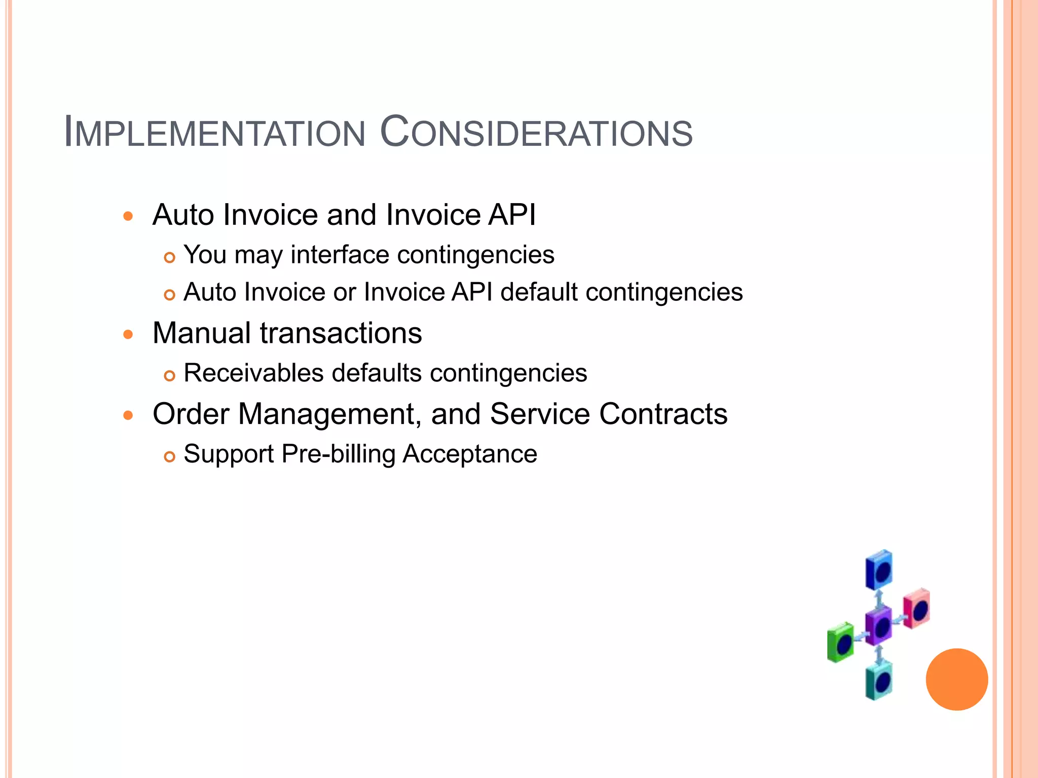 IMPLEMENTATION CONSIDERATIONS
     Auto Invoice and Invoice API
       You may interface contingencies
       Auto Invoice or Invoice API default contingencies

     Manual transactions
         Receivables defaults contingencies
     Order Management, and Service Contracts
         Support Pre-billing Acceptance
 