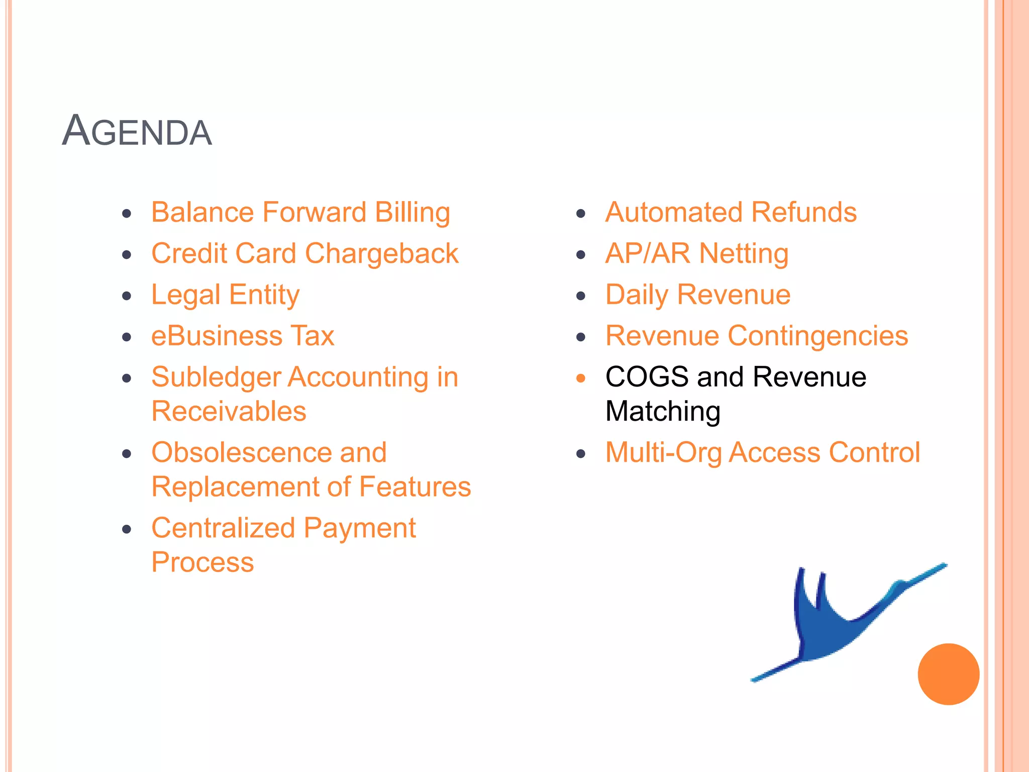 AGENDA
     Balance Forward Billing      Automated Refunds
     Credit Card Chargeback       AP/AR Netting
     Legal Entity                 Daily Revenue
     eBusiness Tax                Revenue Contingencies
     Subledger Accounting in      COGS and Revenue
      Receivables                   Matching
     Obsolescence and             Multi-Org Access Control
      Replacement of Features
     Centralized Payment
      Process
 