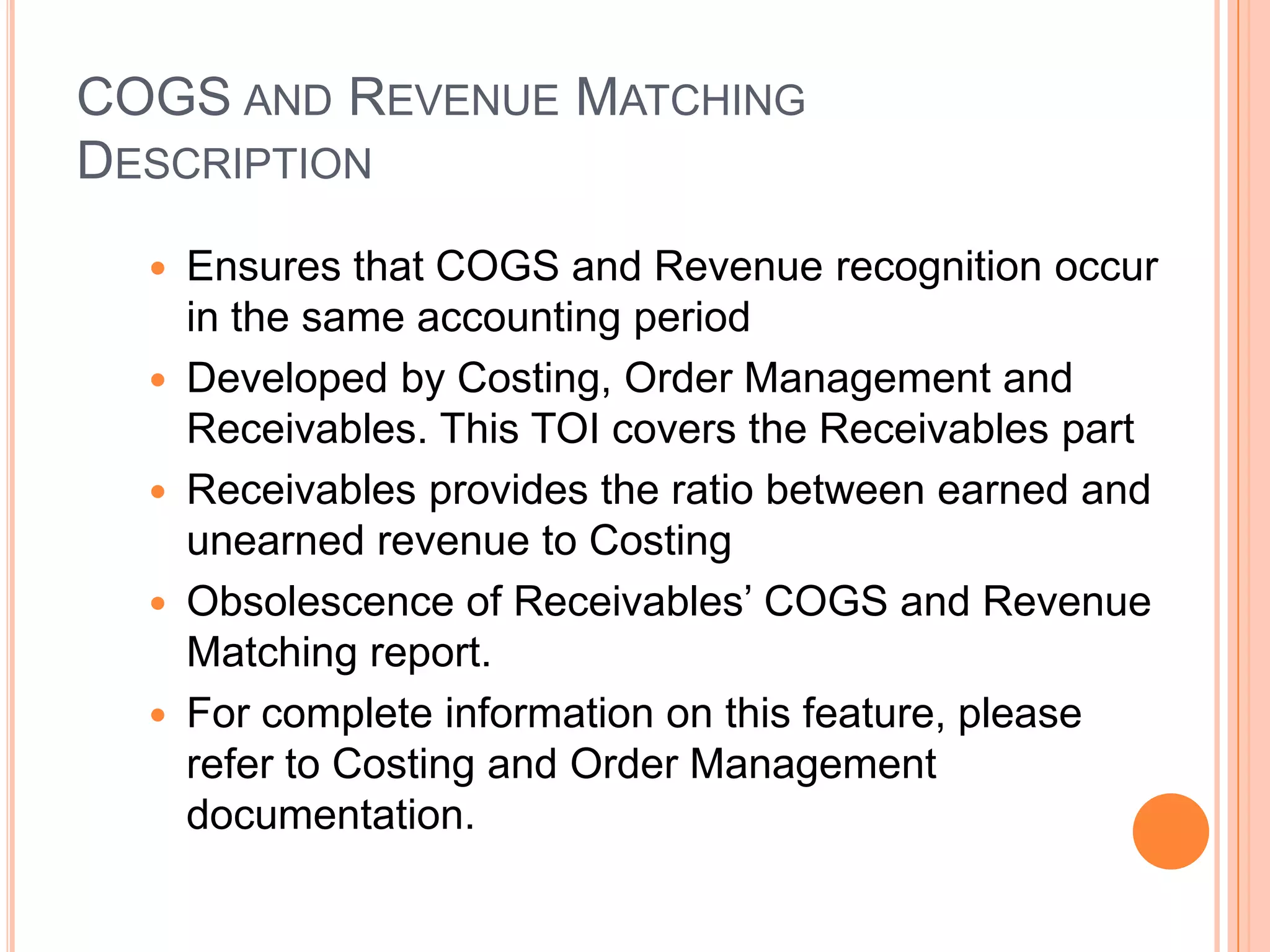 COGS AND REVENUE MATCHING
DESCRIPTION
     Ensures that COGS and Revenue recognition occur
      in the same accounting period
     Developed by Costing, Order Management and
      Receivables. This TOI covers the Receivables part
     Receivables provides the ratio between earned and
      unearned revenue to Costing
     Obsolescence of Receivables‟ COGS and Revenue
      Matching report.
     For complete information on this feature, please
      refer to Costing and Order Management
      documentation.
 