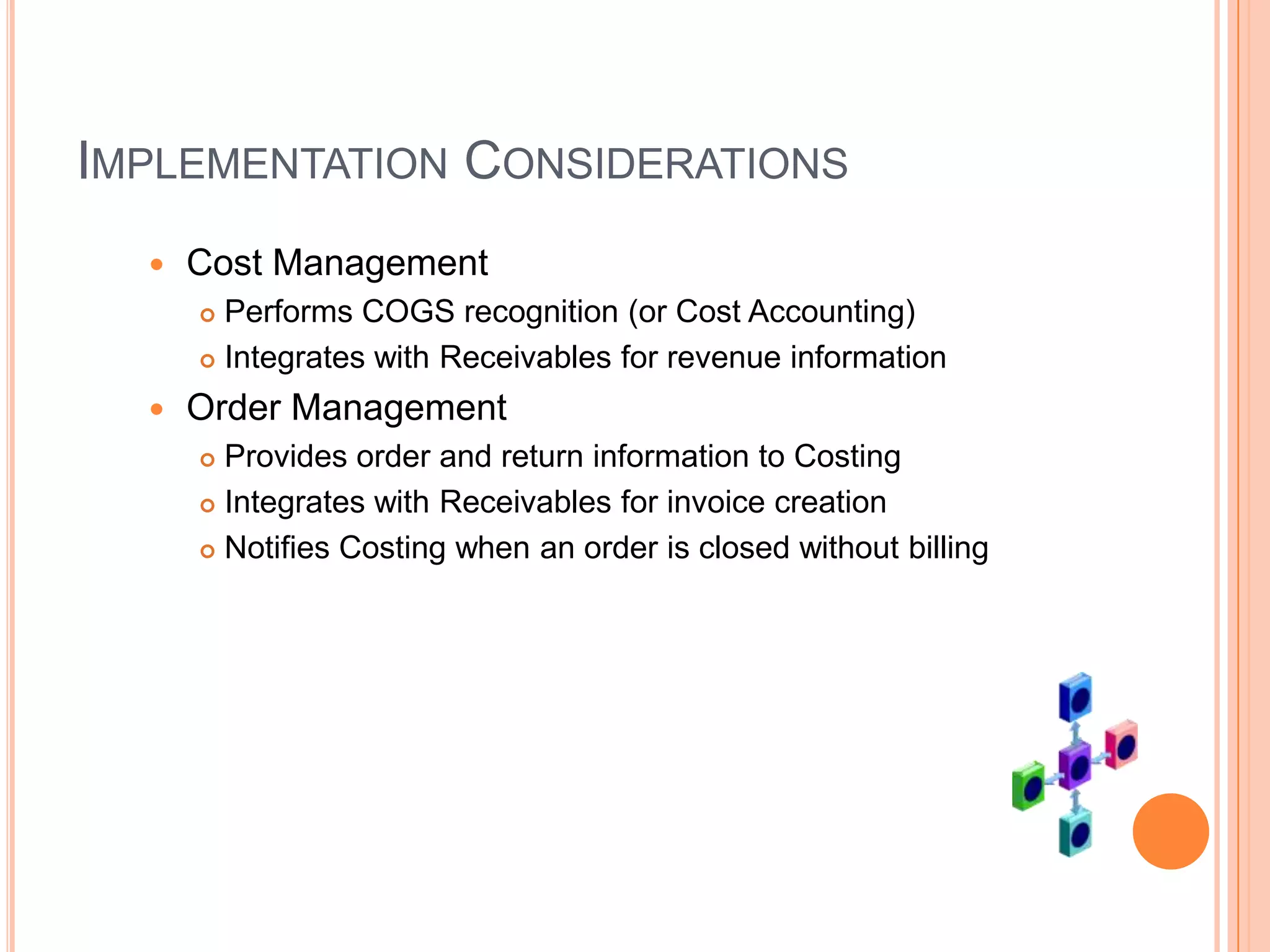 IMPLEMENTATION CONSIDERATIONS
     Cost Management
       Performs COGS recognition (or Cost Accounting)
       Integrates with Receivables for revenue information

     Order Management
       Provides order and return information to Costing
       Integrates with Receivables for invoice creation

       Notifies Costing when an order is closed without billing
 