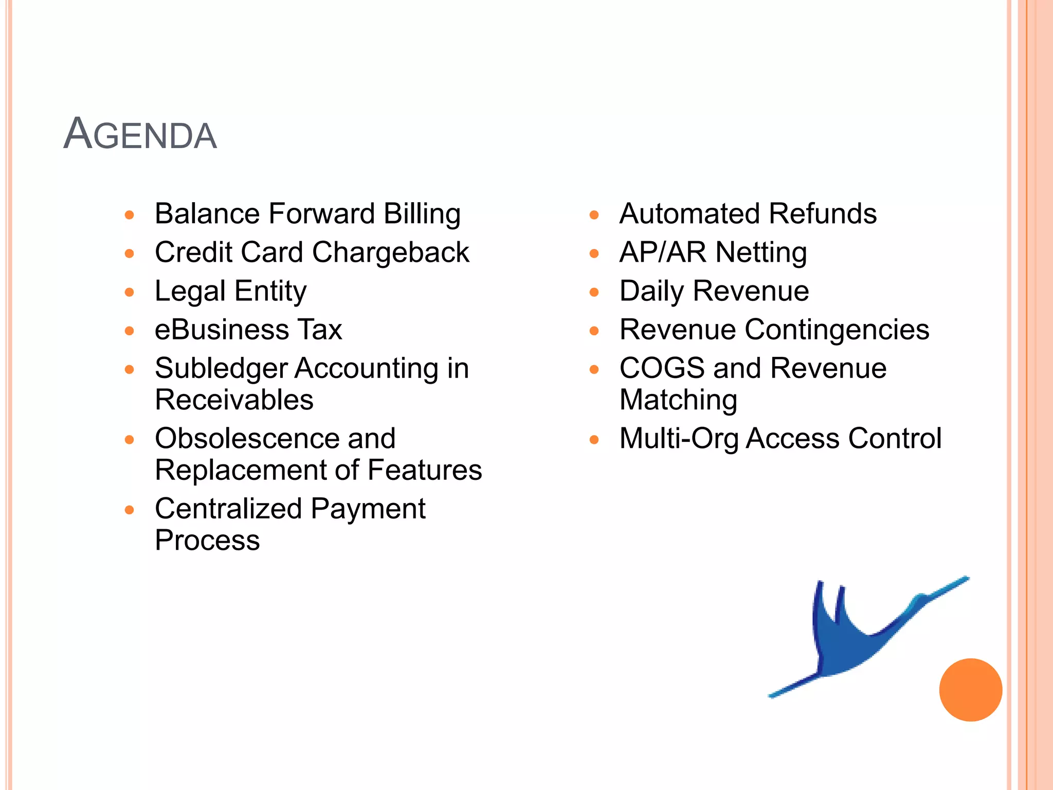 AGENDA
     Balance Forward Billing      Automated Refunds
     Credit Card Chargeback       AP/AR Netting
     Legal Entity                 Daily Revenue
     eBusiness Tax                Revenue Contingencies
     Subledger Accounting in      COGS and Revenue
      Receivables                   Matching
     Obsolescence and             Multi-Org Access Control
      Replacement of Features
     Centralized Payment
      Process
 