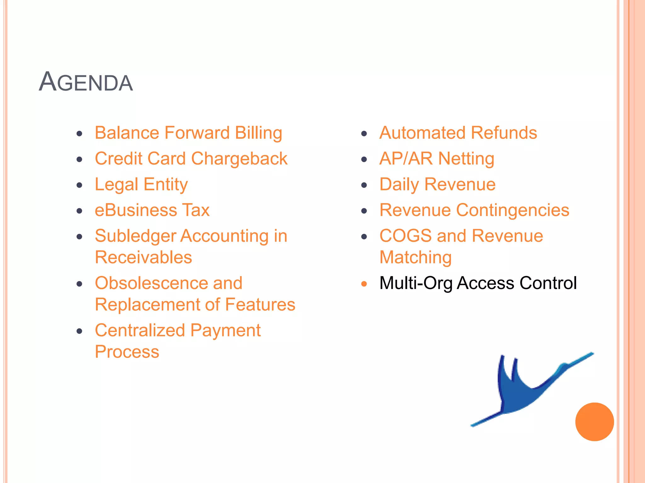 AGENDA
     Balance Forward Billing      Automated Refunds
     Credit Card Chargeback       AP/AR Netting
     Legal Entity                 Daily Revenue
     eBusiness Tax                Revenue Contingencies
     Subledger Accounting in      COGS and Revenue
      Receivables                   Matching
     Obsolescence and             Multi-Org Access Control
      Replacement of Features
     Centralized Payment
      Process
 
