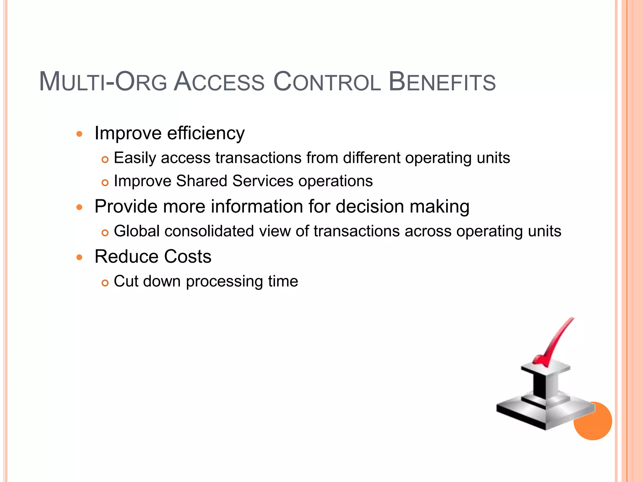 MULTI-ORG ACCESS CONTROL BENEFITS
     Improve efficiency
       Easily access transactions from different operating units
       Improve Shared Services operations

     Provide more information for decision making
         Global consolidated view of transactions across operating units
     Reduce Costs
         Cut down processing time
 