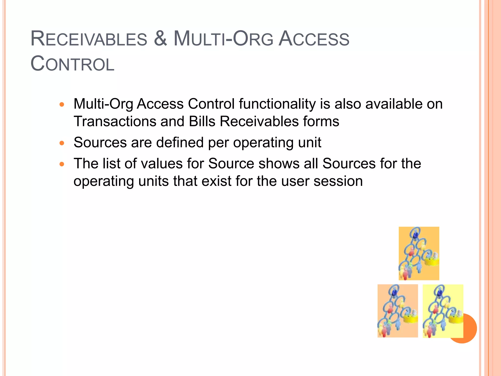 RECEIVABLES & MULTI-ORG ACCESS
CONTROL
   Multi-Org Access Control functionality is also available on
    Transactions and Bills Receivables forms
   Sources are defined per operating unit
   The list of values for Source shows all Sources for the
    operating units that exist for the user session
 