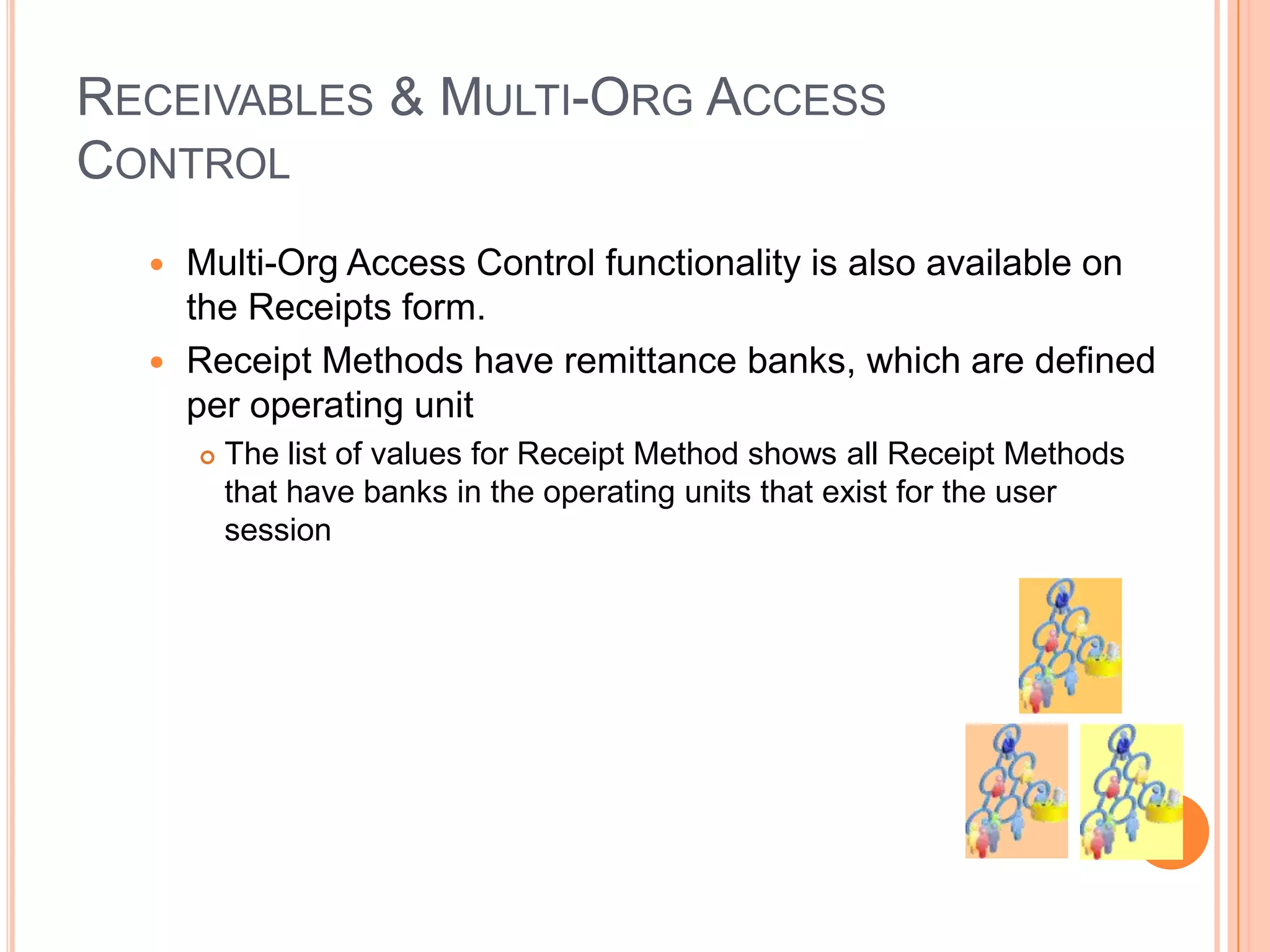 RECEIVABLES & MULTI-ORG ACCESS
CONTROL
   Multi-Org Access Control functionality is also available on
    the Receipts form.
   Receipt Methods have remittance banks, which are defined
    per operating unit
         The list of values for Receipt Method shows all Receipt Methods
          that have banks in the operating units that exist for the user
          session
 